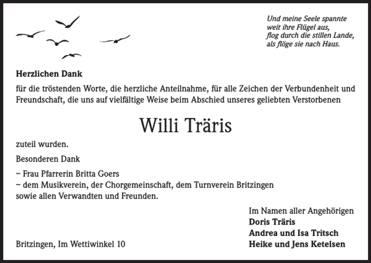 <p>Und meine Seele spannte<br />weit ihre Flügel aus,<br />flog durch die stillen Lande,<br />als flöge sie nach Haus.</p><p>Herzlichen Dank<br />für die tröstenden Worte, die herzliche Anteilnahme, für alle Zeichen der Verbundenheit und<br />Freundschaft, die uns auf vielfältige Weise beim Abschied unseres geliebten Verstorbenen</p><p>Willi Träris<br />zuteil wurden.<br />Besonderen Dank<br />– Frau Pfarrerin Britta Goers<br />– dem Musikverein, der Chorgemeinschaft, dem Turnverein Britzingen<br />sowie allen Verwandten und Freunden.</p><p>Britzingen, Im Wettiwinkel 10</p><p>Im Namen aller Angehörigen<br />Doris Träris<br />Andrea und Isa Tritsch<br />Heike und Jens Ketelsen</p>