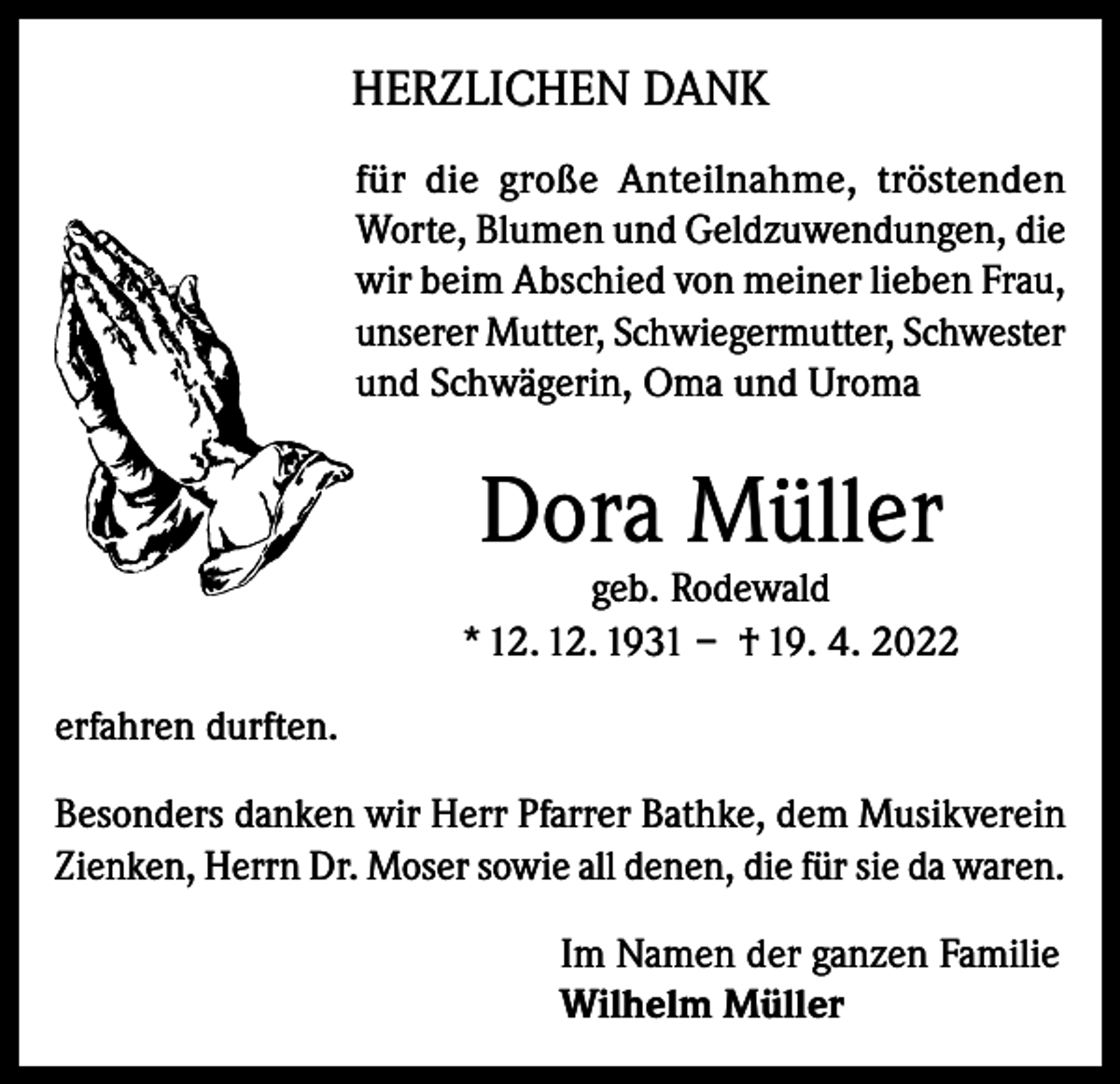 <p>HERZLICHEN DANK<br />für die große Anteilnahme, tröstenden<br />Worte, Blumen und Geldzuwendungen, die<br />wir beim Abschied von meiner lieben Frau,<br />unserer Mutter, Schwiegermutter, Schwester<br />und Schwägerin, Oma und Uroma</p><p>Dora Müller</p><p>geb. Rodewald<br />* 12. 12. 1931 – † 19. 4. 2022<br />erfahren durften.<br />Besonders danken wir Herr Pfarrer Bathke, dem Musikverein<br />Zienken, Herrn Dr. Moser sowie all denen, die für sie da waren.<br />Im Namen der ganzen Familie<br />Wilhelm Müller</p>