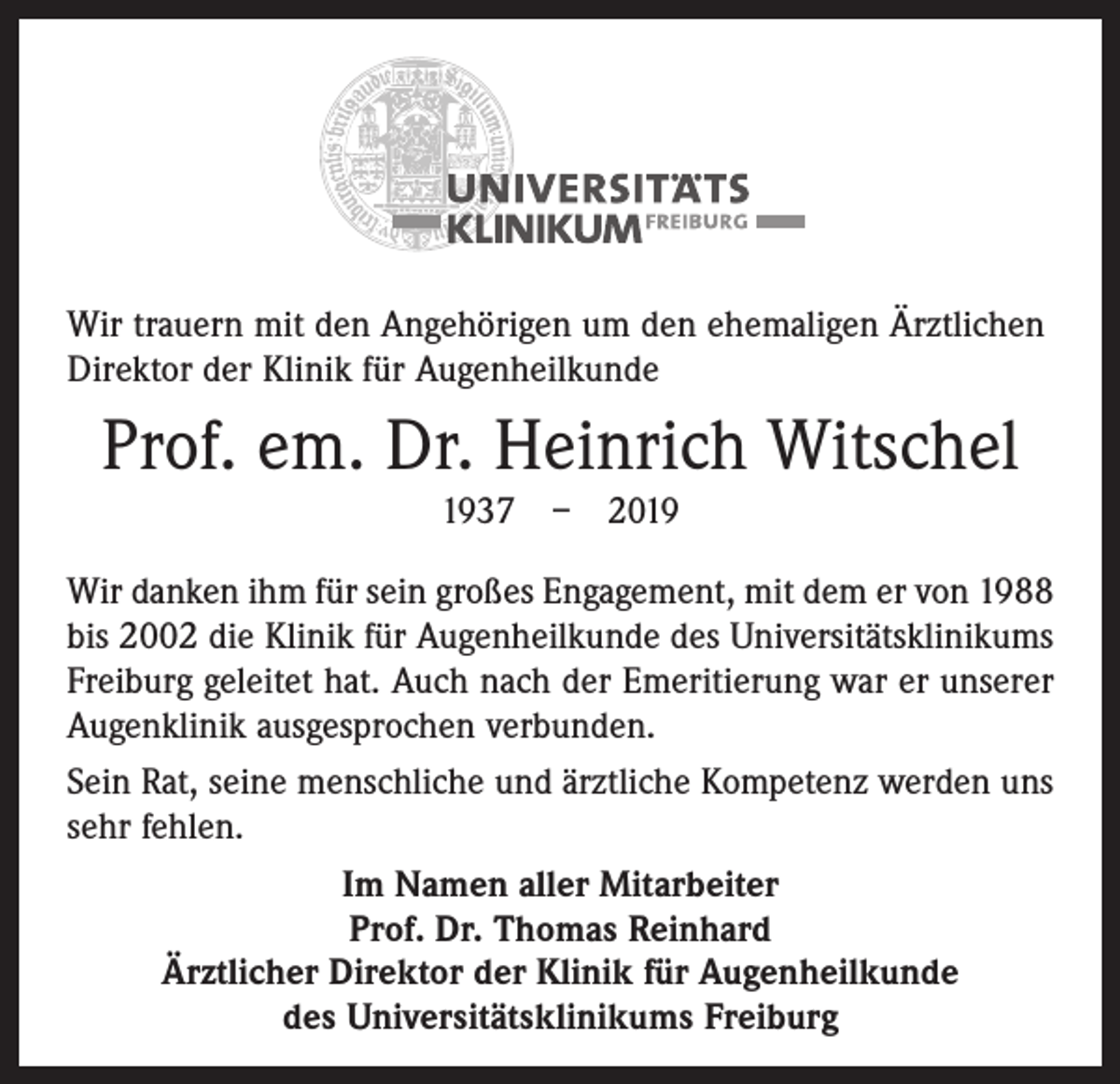 <p>Wir trauern mit den Angehörigen um den ehemaligen Ärztlichen<br />Direktor der Klinik für Augenheilkunde</p><p>Prof. em. Dr. Heinrich Witschel<br />1937 – 2019<br />Wir danken ihm für sein großes Engagement, mit dem er von 1988<br />bis 2002 die Klinik für Augenheilkunde des Universitätsklinikums<br />Freiburg geleitet hat. Auch nach der Emeritierung war er unserer<br />Augenklinik ausgesprochen verbunden.<br />Sein Rat, seine menschliche und ärztliche Kompetenz werden uns<br />sehr fehlen.<br />Im Namen aller Mitarbeiter<br />Prof. Dr. Thomas Reinhard<br />Ärztlicher Direktor der Klinik für Augenheilkunde<br />des Universitätsklinikums Freiburg</p>