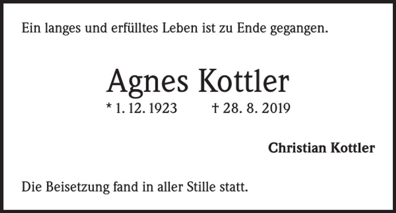 <p>Ein langes und erfülltes Leben ist zu Ende gegangen.</p><p>Agnes Kottler</p><p>* 1. 12. 1923</p><p>† 28. 8. 2019<br />Christian Kottler</p><p>Die Beisetzung fand in aller Stille statt.</p>