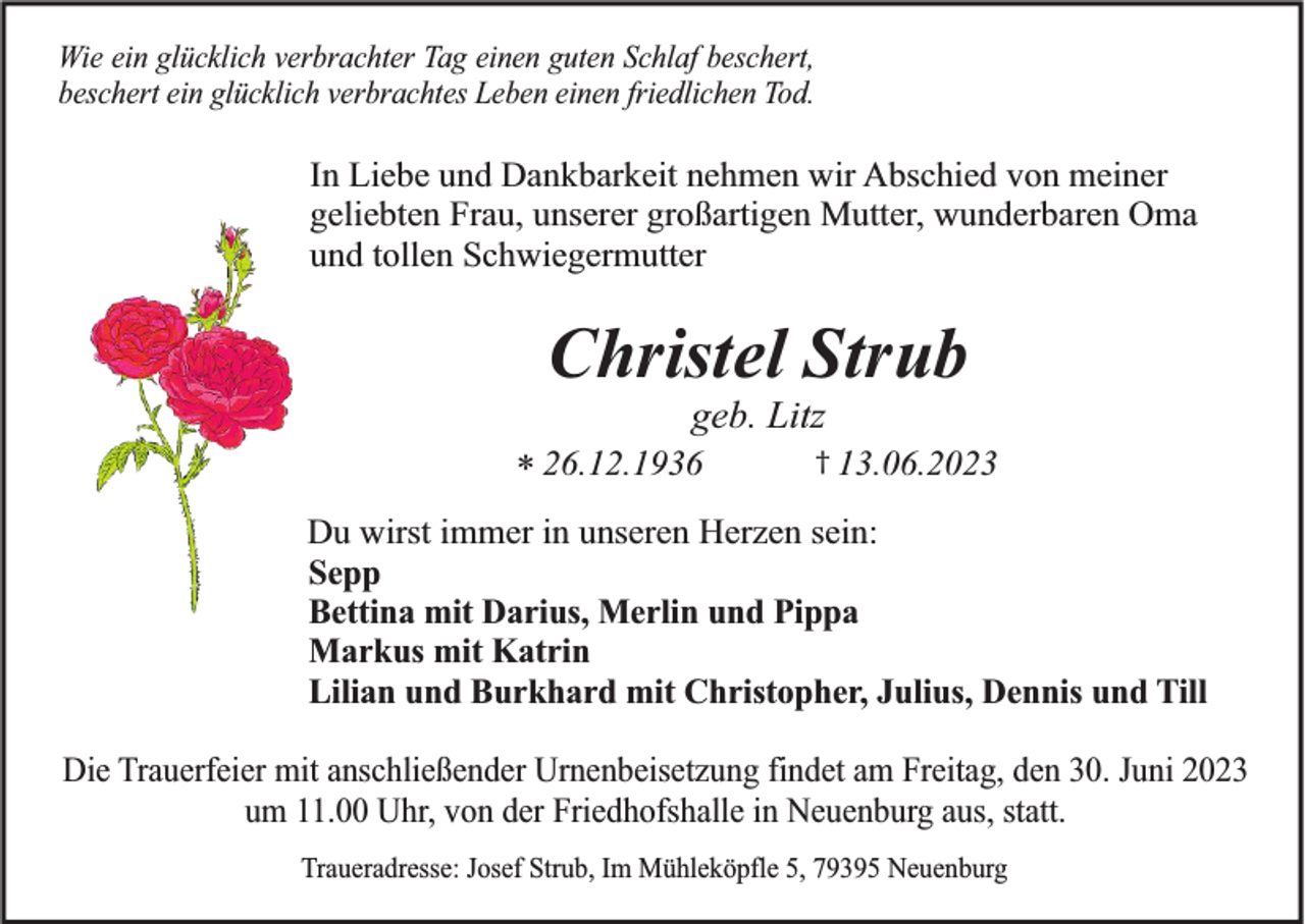 <p>Wie ein glücklich verbrachter Tag einen guten Schlaf beschert,<br />beschert ein glücklich verbrachtes Leben einen friedlichen Tod.</p><p>In Liebe und Dankbarkeit nehmen wir Abschied von meiner<br />geliebten Frau, unserer großartigen Mutter, wunderbaren Oma<br />und tollen Schwiegermutter</p><p>Christel Strub<br />geb. Litz<br />* 26.12.1936</p><p>† 13.06.2023</p><p>Du wirst immer in unseren Herzen sein:<br />Sepp<br />Bettina mit Darius, Merlin und Pippa<br />Markus mit Katrin<br />Lilian und Burkhard mit Christopher, Julius, Dennis und Till<br />Die Trauerfeier mit anschließender Urnenbeisetzung findet am Freitag, den 30. Juni 2023<br />um 11.00 Uhr, von der Friedhofshalle in Neuenburg aus, statt.<br />Traueradresse: Josef Strub, Im Mühleköpfle 5, 79395 Neuenburg</p>