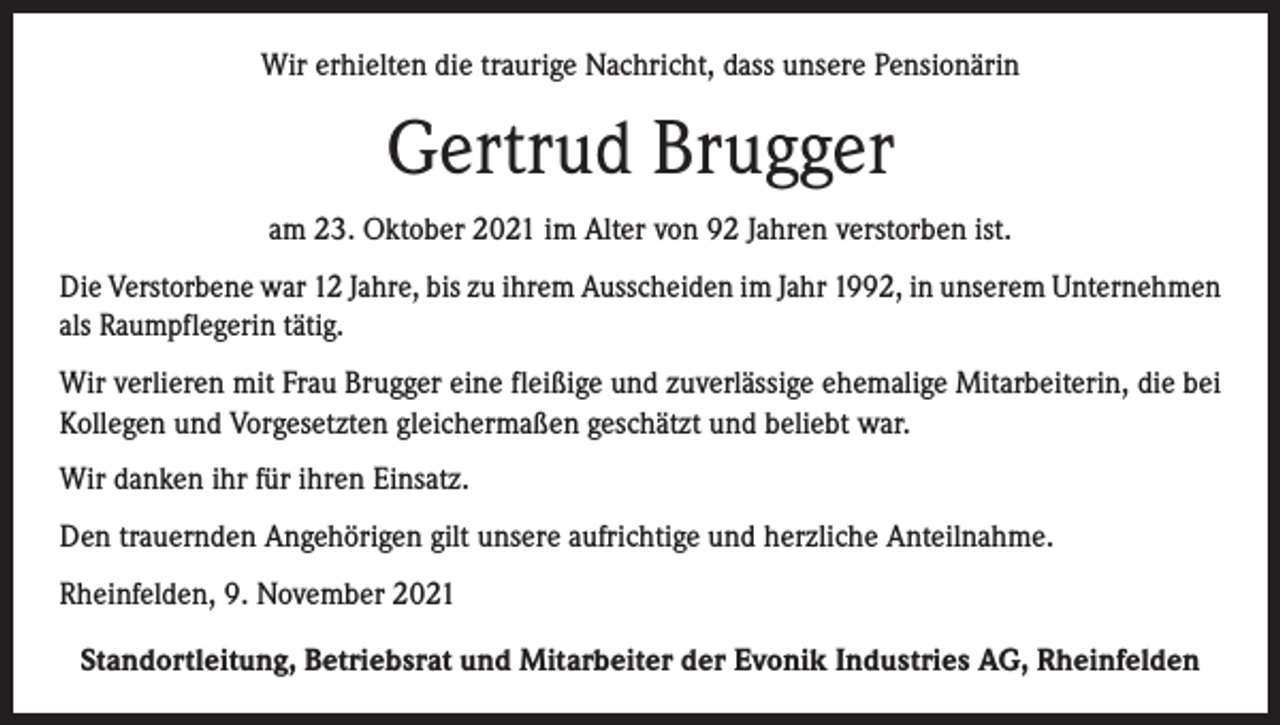 <p>Wir erhielten die traurige Nachricht, dass unsere Pensionärin</p><p>Gertrud Brugger<br />am 23. Oktober 2021 im Alter von 92 Jahren verstorben ist.<br />Die Verstorbene war 12 Jahre, bis zu ihrem Ausscheiden im Jahr 1992, in unserem Unternehmen<br />als Raumpflegerin tätig.<br />Wir verlieren mit Frau Brugger eine fleißige und zuverlässige ehemalige Mitarbeiterin, die bei<br />Kollegen und Vorgesetzten gleichermaßen geschätzt und beliebt war.<br />Wir danken ihr für ihren Einsatz.<br />Den trauernden Angehörigen gilt unsere aufrichtige und herzliche Anteilnahme.<br />Rheinfelden, 9. November 2021<br />Standortleitung, Betriebsrat und Mitarbeiter der Evonik Industries AG, Rheinfelden</p>