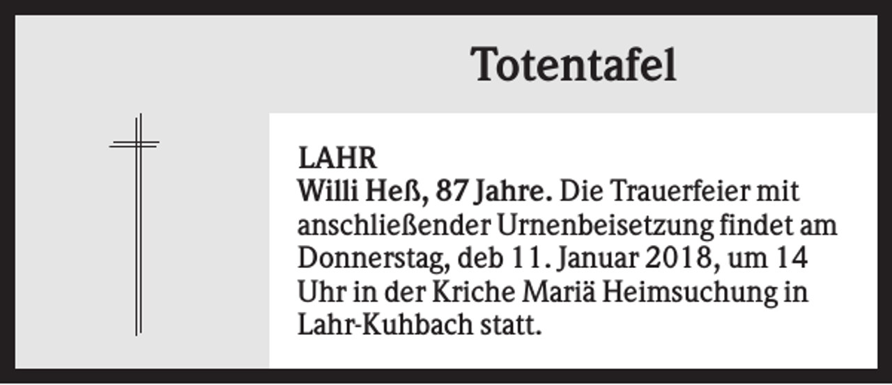 <p>Totentafel<br />LAHR<br />Willi Heß, 87 Jahre. Die Trauerfeier mit<br />anschließender Urnenbeisetzung findet am<br />Donnerstag, deb 11. Januar 2018, um 14<br />Uhr in der Kriche Mariä Heimsuchung in<br />Lahr-Kuhbach statt.</p>