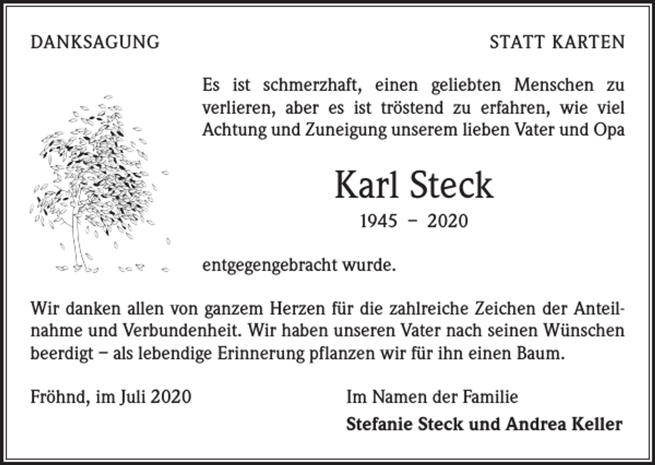 <p>DANKSAGUNG</p><p>STATT KARTEN<br />Es ist schmerzhaft, einen geliebten Menschen zu<br />­verlieren, aber es ist tröstend zu erfahren, wie viel<br />­Achtung und Zuneigung unserem lieben Vater und Opa</p><p>Karl Steck<br />1945 – 2020<br />entgegengebracht wurde.<br />Wir danken allen von ganzem Herzen für die zahlreiche Zeichen der Anteilnahme und Verbundenheit. Wir haben unseren Vater nach seinen Wünschen<br />beerdigt – als lebendige Erinnerung pflanzen wir für ihn einen Baum.<br />Fröhnd, im Juli 2020</p><p>Im Namen der Familie<br />Stefanie Steck und Andrea Keller</p>