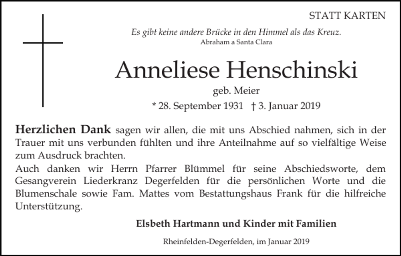 <p>STATT KARTEN<br />Es gibt keine andere Brücke in den Himmel als das Kreuz.<br />Abraham a Santa Clara</p><p>Anneliese Henschinski<br />geb. Meier<br />* 28. September 1931 † 3. Januar 2019</p><p>Herzlichen Dank sagen wir allen, die mit uns Abschied nahmen, sich in der<br />Trauer mit uns verbunden fühlten und ihre Anteilnahme auf so vielfältige Weise<br />zum Ausdruck brachten.<br />Auch danken wir Herrn Pfarrer Blümmel für seine Abschiedsworte, dem<br />Gesangverein Liederkranz Degerfelden für die persönlichen Worte und die<br />Blumenschale sowie Fam. Mattes vom Bestattungshaus Frank für die hilfreiche<br />Unterstützung.<br />Elsbeth Hartmann und Kinder mit Familien<br />Rheinfelden-Degerfelden, im Januar 2019</p>