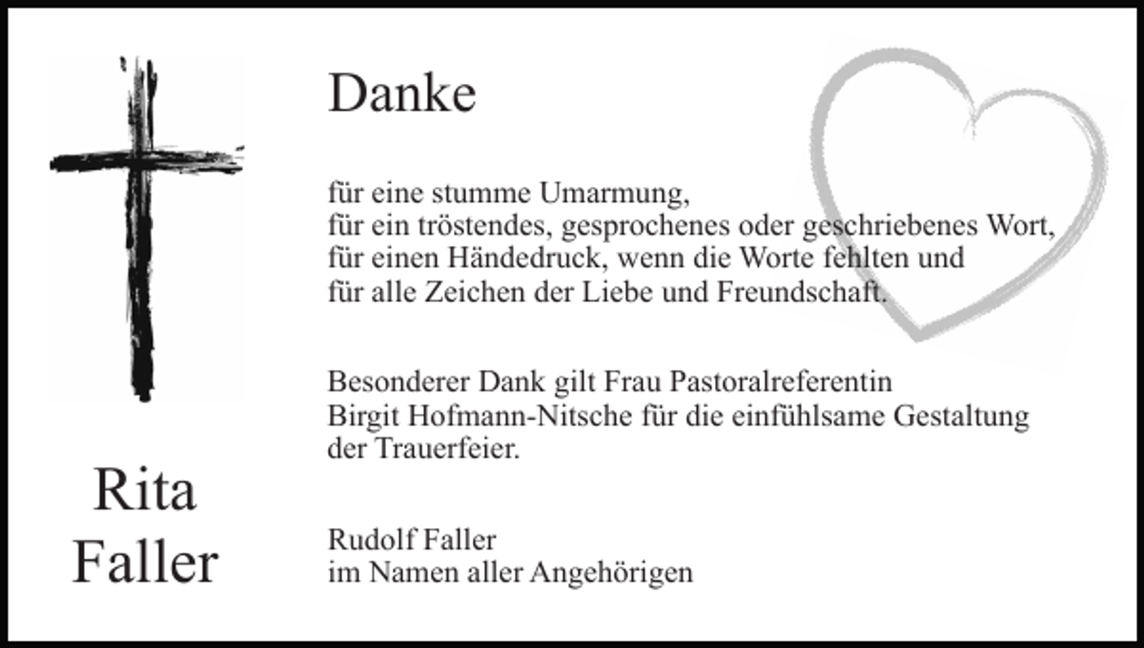 <p>Danke<br />für eine stumme Umarmung,<br />für ein tröstendes, gesprochenes oder geschriebenes Wort,<br />für einen Händedruck, wenn die Worte fehlten und<br />für alle Zeichen der Liebe und Freundschaft.</p><p>Rita<br />Faller</p><p>Besonderer Dank gilt Frau Pastoralreferentin<br />Birgit Hofmann-Nitsche für die einfühlsame Gestaltung<br />der Trauerfeier.<br />Rudolf Faller<br />im Namen aller Angehörigen</p>