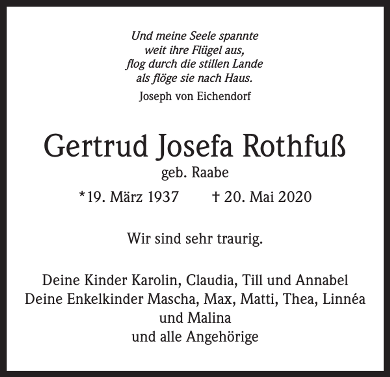 <p>Und meine Seele spannte<br />weit ihre Flügel aus,<br />flog durch die stillen Lande<br />als flöge sie nach Haus.<br />Joseph von Eichendorf</p><p>Gertrud Josefa Rothfuß<br />geb. Raabe</p><p>*19. März 1937 † 20. Mai 2020<br />Wir sind sehr traurig.<br />Deine Kinder Karolin, Claudia, Till und Annabel<br />Deine Enkelkinder Mascha, Max, Matti, Thea, Linnéa<br />und Malina<br />und alle Angehörige</p>