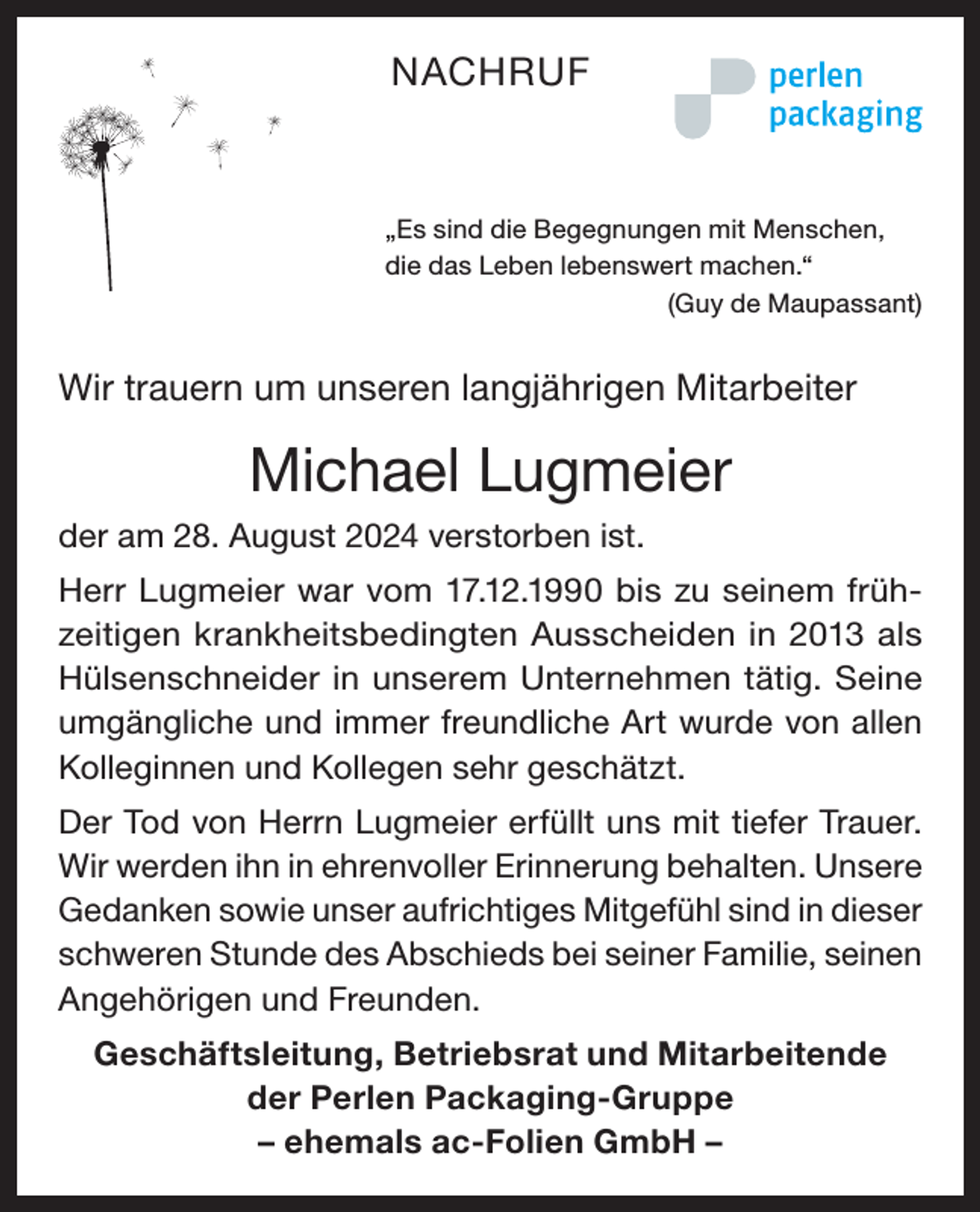 <p>NACHRUF</p><p>„Es sind die Begegnungen mit Menschen,<br />die das Leben lebenswert machen.“</p><p>(Guy de Maupassant)</p><p>Wir trauern um unseren langjährigen Mitarbeiter</p><p>Michael Lugmeier<br />der am 28. August 2024 verstorben ist.<br />Herr Lugmeier war vom 17.12.1990 bis zu seinem frühzeitigen krankheitsbedingten Ausscheiden in 2013 als<br />Hülsenschneider in unserem Unternehmen tätig. Seine<br />umgängliche und immer freundliche Art wurde von allen<br />Kolleginnen und Kollegen sehr geschätzt.<br />Der Tod von Herrn Lugmeier erfüllt uns mit tiefer Trauer.<br />Wir werden ihn in ehrenvoller Erinnerung behalten. Unsere<br />Gedanken sowie unser aufrichtiges Mitgefühl sind in dieser<br />schweren Stunde des Abschieds bei seiner Familie, seinen<br />Angehörigen und Freunden.<br />Geschäftsleitung, Betriebsrat und Mitarbeitende<br />der Perlen Packaging-Gruppe<br />– ehemals ac-Folien GmbH –</p>