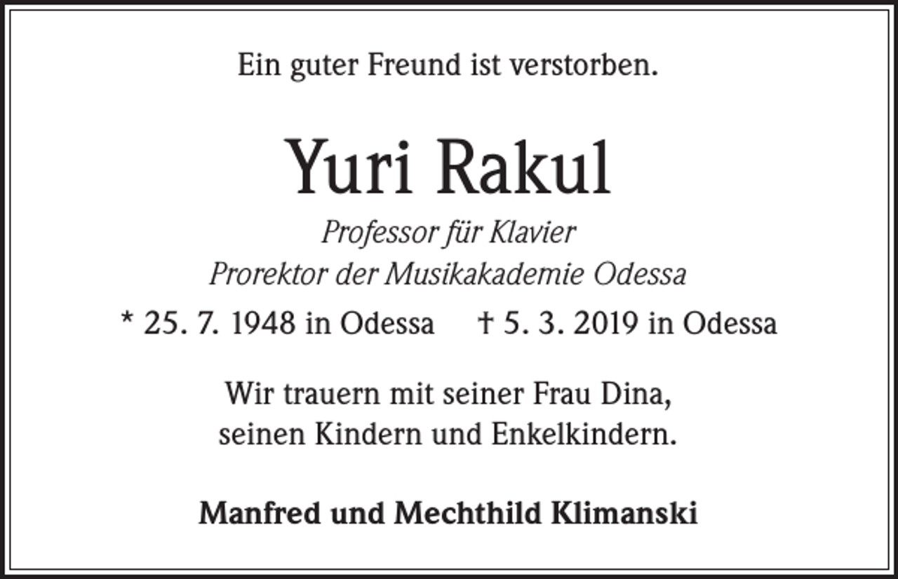 <p>Ein guter Freund ist verstorben.</p><p>Yuri Rakul</p><p>Professor für Klavier<br />Prorektor der Musikakademie Odessa<br />* 25. 7. 1948 in Odessa † 5. 3. 2019 in Odessa<br />Wir trauern mit seiner Frau Dina,<br />seinen Kindern und Enkelkindern.<br />Manfred und Mechthild Klimanski</p>
