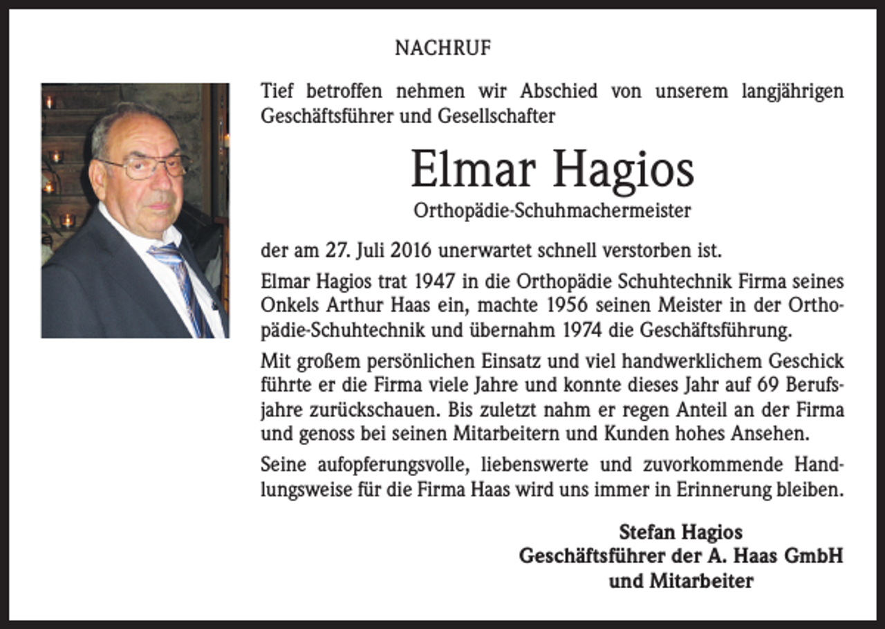 <p>NACHRUF<br />Tief betroffen nehmen wir Abschied von unserem langjährigen<br />Geschäftsführer und Gesellschafter</p><p>Elmar Hagios<br />Orthopädie-Schuhmachermeister</p><p>der am 27. Juli 2016 unerwartet schnell verstorben ist.<br />Elmar Hagios trat 1947 in die Orthopädie Schuhtechnik Firma seines<br />Onkels Arthur Haas ein, machte 1956 seinen Meister in der Ortho­<br />pädie-Schuhtechnik und übernahm 1974 die Geschäftsführung.<br />Mit großem persönlichen Einsatz und viel handwerklichem Geschick<br />führte er die Firma viele Jahre und konnte dieses Jahr auf 69 Berufsjahre zurückschauen. Bis zuletzt nahm er regen Anteil an der Firma<br />und genoss bei seinen Mitarbeitern und Kunden hohes Ansehen.<br />Seine aufopferungsvolle, liebenswerte und zuvorkommende Handlungsweise für die Firma Haas wird uns immer in Erinnerung bleiben.<br />Stefan Hagios<br />Geschäftsführer der A. Haas GmbH<br />und Mitarbeiter</p>