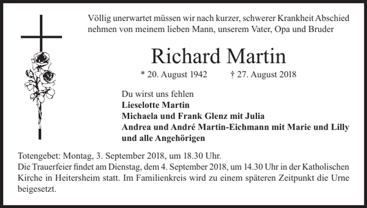 <p>Völlig unerwartet müssen wir nach kurzer, schwerer Krankheit Abschied<br />nehmen von meinem lieben Mann, unserem Vater, Opa und Bruder</p><p>Richard Martin</p><p>* 20. August 1942</p><p>† 27. August 2018</p><p>Du wirst uns fehlen<br />Lieselotte Martin<br />Michaela und Frank Glenz mit Julia<br />Andrea und André Martin-Eichmann mit Marie und Lilly<br />und alle Angehörigen<br />Totengebet: Montag, 3. September 2018, um 18.30 Uhr.<br />Die Trauerfeier findet am Dienstag, dem 4. September 2018, um 14.30 Uhr in der Katholischen<br />Kirche in Heitersheim statt. Im Familienkreis wird zu einem späteren Zeitpunkt die Urne<br />beigesetzt.</p>