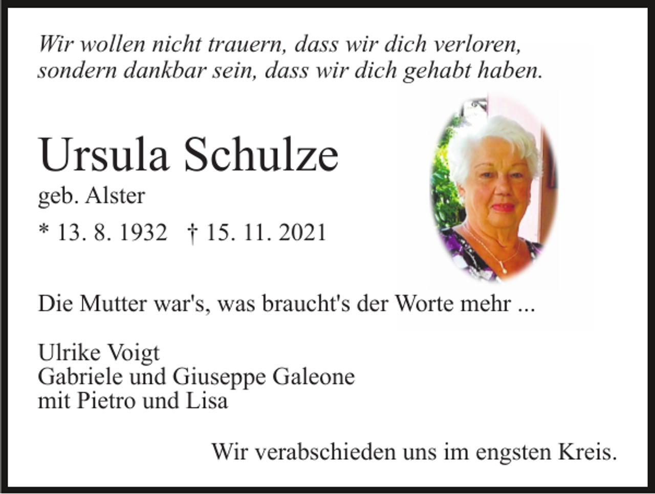 <p>Wir wollen nicht trauern, dass wir dich verloren,<br />sondern dankbar sein, dass wir dich gehabt haben.</p><p>Ursula Schulze<br />geb. Alster<br />* 13. 8. 1932 † 15. 11. 2021</p><p>Die Mutter war's, was braucht's der Worte mehr ...<br />Ulrike Voigt<br />Gabriele und Giuseppe Galeone<br />mit Pietro und Lisa<br />Wir verabschieden uns im engsten Kreis.</p>