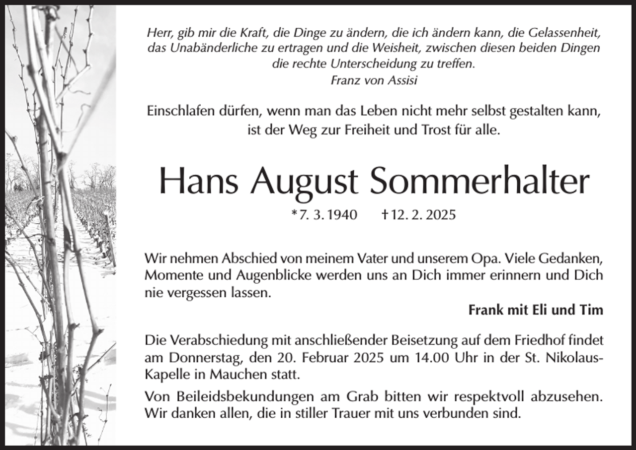 <p>Herr, gib mir die Kraft, die Dinge zu ändern, die ich ändern kann, die Gelassenheit,<br />das Unabänderliche zu ertragen und die Weisheit, zwischen diesen beiden Dingen<br />die rechte Unterscheidung zu treffen.<br />Franz von Assisi</p><p>Einschlafen dürfen, wenn man das Leben nicht mehr selbst gestalten kann,<br />ist der Weg zur Freiheit und Trost für alle.</p><p>Hans August Sommerhalter<br />* 7. 3. 1940</p><p>† 12. 2. 2025</p><p>Wir nehmen Abschied von meinem Vater und unserem Opa. Viele Gedanken,<br />Momente und Augenblicke werden uns an Dich immer erinnern und Dich<br />nie vergessen lassen.<br />Frank mit Eli und Tim<br />Die Verabschiedung mit anschließender Beisetzung auf dem Friedhof findet<br />am Donnerstag, den 20. Februar 2025 um 14.00 Uhr in der St. NikolausKapelle in Mauchen statt.<br />Von Beileidsbekundungen am Grab bitten wir respektvoll abzusehen.<br />Wir danken allen, die in stiller Trauer mit uns verbunden sind.</p>