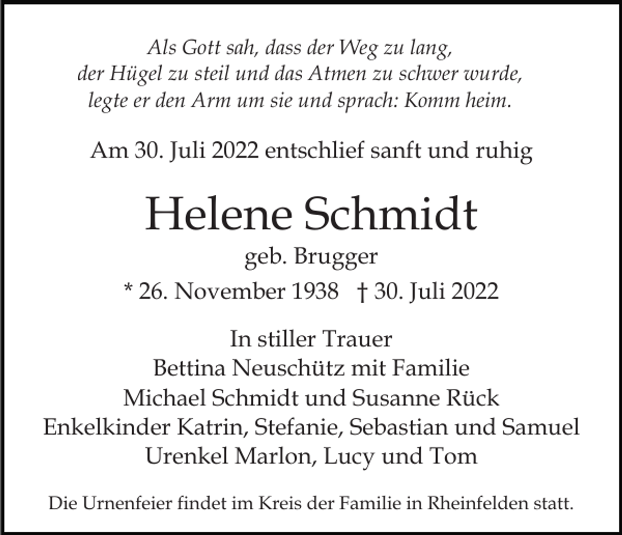 <p>Als Gott sah, dass der Weg zu lang,<br />der Hügel zu steil und das Atmen zu schwer wurde,<br />legte er den Arm um sie und sprach: Komm heim.</p><p>Am 30. Juli 2022 entschlief sanft und ruhig</p><p>Helene Schmidt<br />geb. Brugger</p><p>* 26. November 1938 † 30. Juli 2022<br />In stiller Trauer<br />Bettina Neuschütz mit Familie<br />Michael Schmidt und Susanne Rück<br />Enkelkinder Katrin, Stefanie, Sebastian und Samuel<br />Urenkel Marlon, Lucy und Tom<br />Die Urnenfeier findet im Kreis der Familie in Rheinfelden statt.</p>
