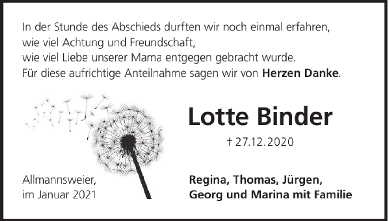 <p>In der Stunde des Abschieds durften wir noch einmal erfahren,<br />wie viel Achtung und Freundschaft,<br />wie viel Liebe unserer Mama entgegen gebracht wurde.<br />Für diese aufrichtige Anteilnahme sagen wir von Herzen Danke.</p><p>Lotte Binder<br />† 27.12.2020<br />Allmannsweier,<br />im Januar 2021</p><p>Regina, Thomas, Jürgen,<br />Georg und Marina mit Familie</p>