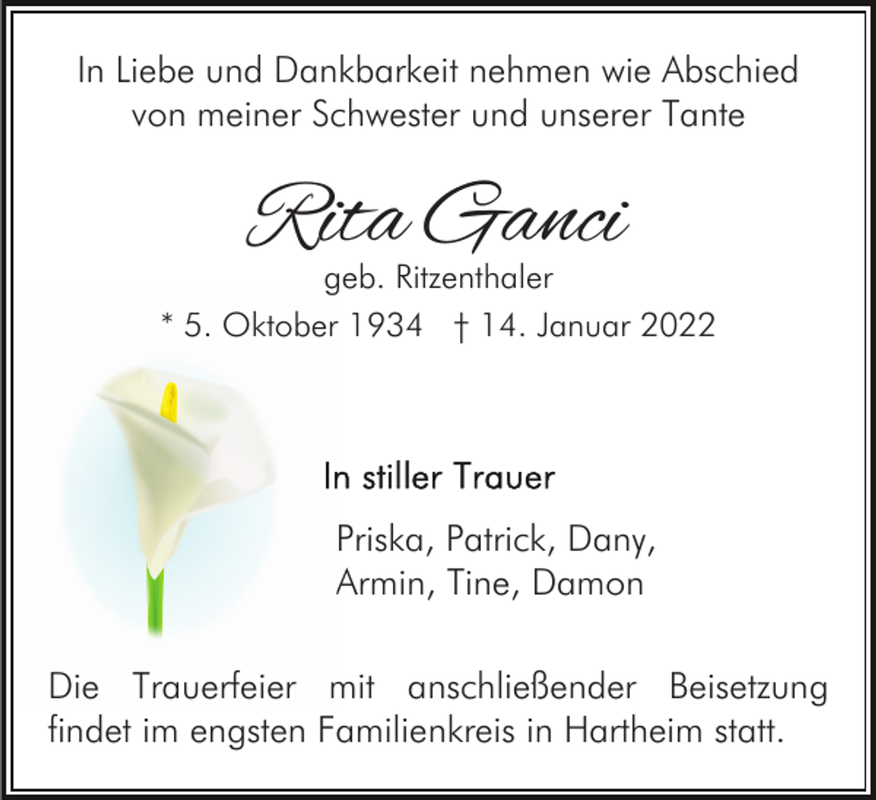 <p>In Liebe und Dankbarkeit nehmen wie Abschied<br />von meiner Schwester und unserer Tante</p><p>Rita Ganci</p><p>geb. Ritzenthaler<br />* 5. Oktober 1934 † 14. Januar 2022</p><p>Priska, Patrick, Dany,<br />Armin, Tine, Damon<br />Die Trauerfeier mit anschließender Beisetzung<br />findet im engsten Familienkreis in Hartheim statt.</p>