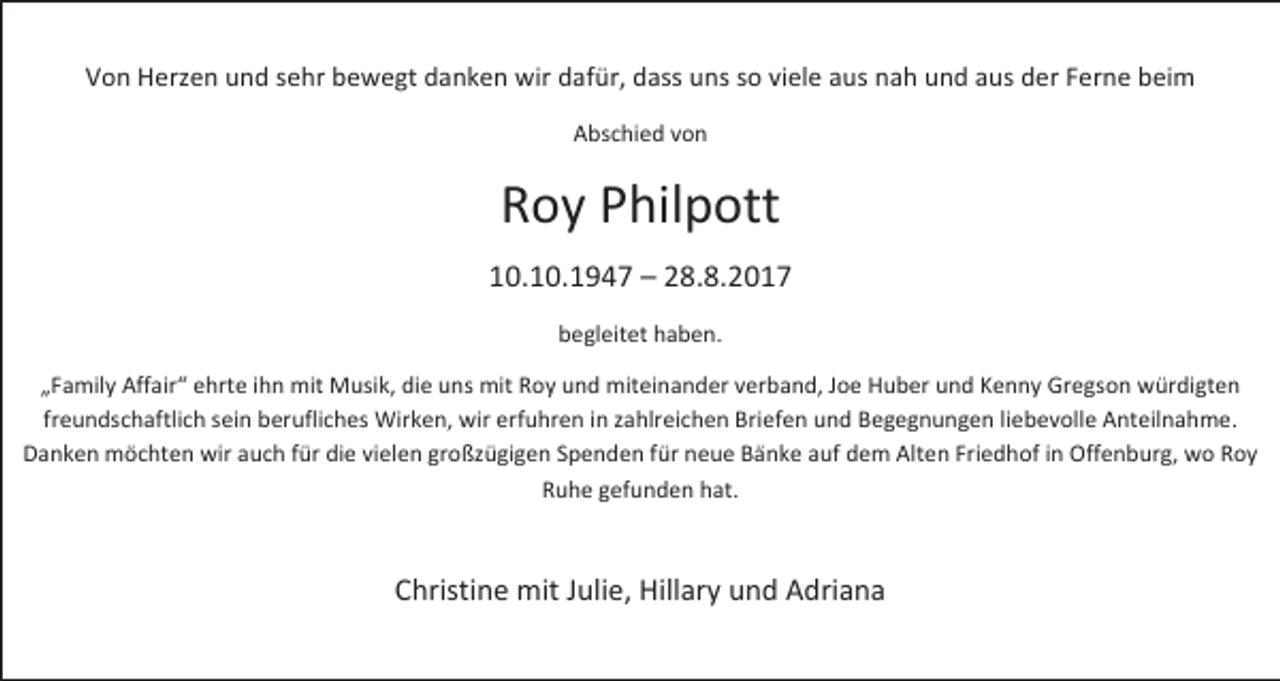 <p>Von Herzen und sehr bewegt danken wir dafür, dass uns so viele aus nah und aus der Ferne beim<br />Abschied von</p><p>Roy Philpott<br />10.10.1947 – 28.8.2017<br />begleitet haben.<br />„Family Affair“ ehrte ihn mit Musik, die uns mit Roy und miteinander verband, Joe Huber und Kenny Gregson würdigten<br />freundschaftlich sein berufliches Wirken, wir erfuhren in zahlreichen Briefen und Begegnungen liebevolle Anteilnahme.<br />Danken möchten wir auch für die vielen großzügigen Spenden für neue Bänke auf dem Alten Friedhof in Offenburg, wo Roy<br />Ruhe gefunden hat.</p><p>Christine mit Julie, Hillary und Adriana</p>