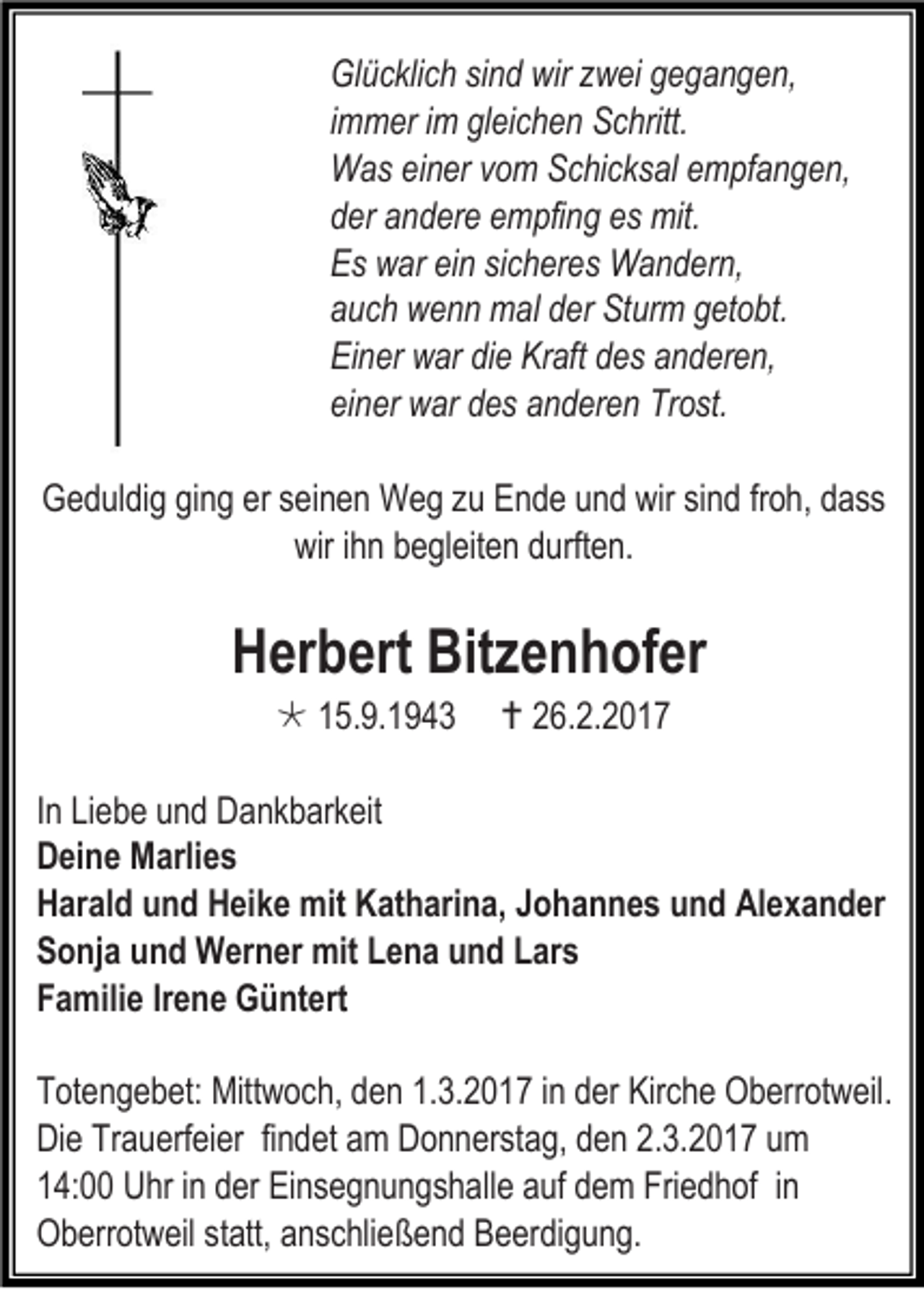 <p>Glücklich sind wir zwei gegangen,<br />immer im gleichen Schritt.<br />Was einer vom Schicksal empfangen,<br />der andere empfing es mit.<br />Es war ein sicheres Wandern,<br />auch wenn mal der Sturm getobt.<br />Einer war die Kraft des anderen,<br />einer war des anderen Trost.<br />Geduldig ging er seinen Weg zu Ende und wir sind froh, dass<br />wir ihn begleiten durften.</p><p>Herbert Bitzenhofer<br /> 15.9.1943</p><p> 26.2.2017</p><p>In Liebe und Dankbarkeit<br />Deine Marlies<br />Harald und Heike mit Katharina, Johannes und Alexander<br />Sonja und Werner mit Lena und Lars<br />Familie Irene Güntert<br />Totengebet: Mittwoch, den 1.3.2017 in der Kirche Oberrotweil.<br />Die Trauerfeier findet am Donnerstag, den 2.3.2017 um<br />14:00 Uhr in der Einsegnungshalle auf dem Friedhof in<br />Oberrotweil statt, anschließend Beerdigung.</p>
