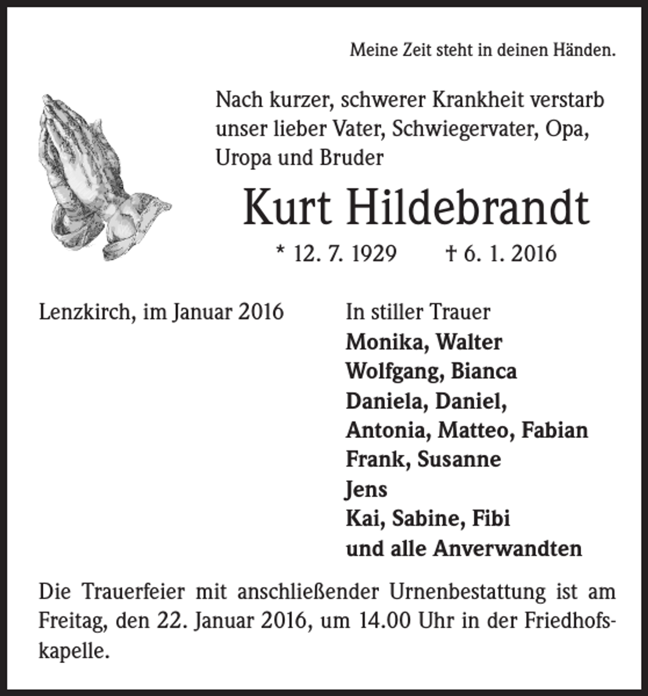 <p>Meine Zeit steht in deinen Händen.</p><p>Nach kurzer, schwerer Krankheit verstarb<br />unser lieber Vater, Schwiegervater, Opa,<br />Uropa und Bruder</p><p>Kurt Hildebrandt<br />* 12. 7. 1929 † 6. 1. 2016</p><p>Lenzkirch, im Januar 2016<br />In stiller Trauer</p><p>Monika, Walter<br />Wolfgang, Bianca<br />Daniela, Daniel,<br />Antonia, Matteo, Fabian<br />Frank, Susanne<br />Jens<br />Kai, Sabine, Fibi<br />und alle Anverwandten<br />Die Trauerfeier mit anschließender Urnenbestattung ist am<br />Freitag, den 22. Januar 2016, um 14.00 Uhr in der Friedhofskapelle.</p>