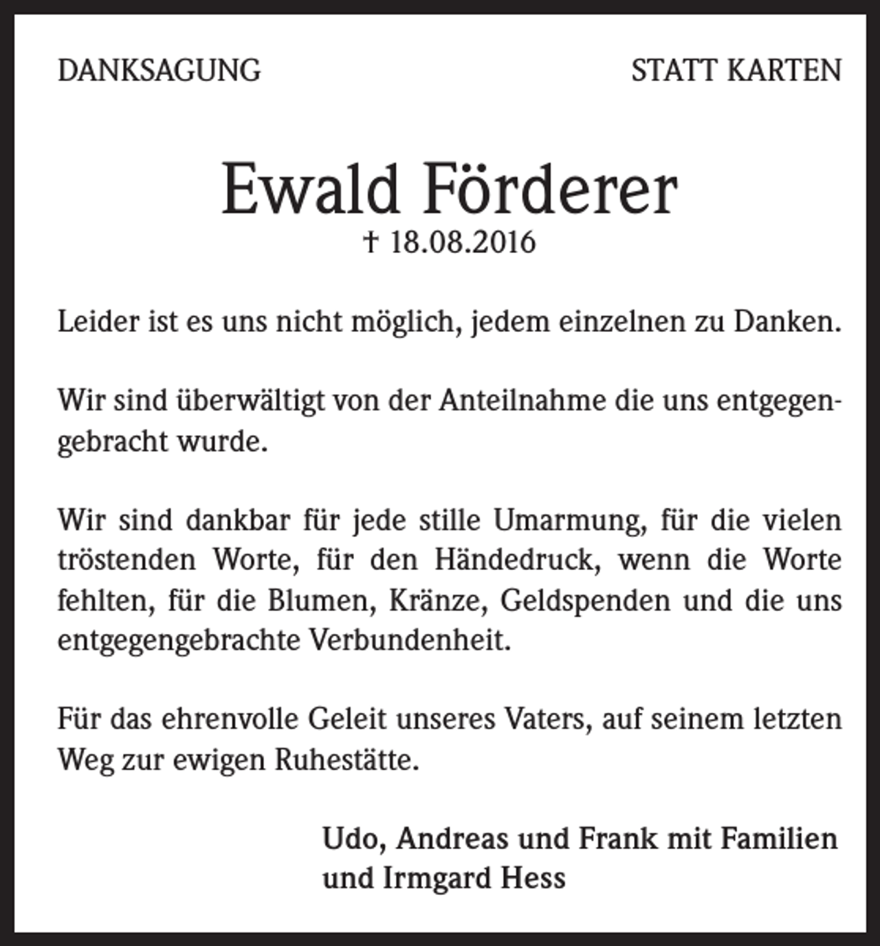 <p>Danksagung</p><p>statt Karten</p><p>Ewald Förderer<br />† 18.08.2016</p><p>Leider ist es uns nicht möglich, jedem einzelnen zu Danken.<br />Wir sind überwältigt von der Anteilnahme die uns entgegengebracht wurde.<br />Wir sind dankbar für jede stille Umarmung, für die vielen<br />tröstenden Worte, für den Händedruck, wenn die Worte<br />fehlten, für die Blumen, Kränze, Geldspenden und die uns<br />entgegengebrachte Verbundenheit.<br />Für das ehrenvolle Geleit unseres Vaters, auf seinem letzten<br />Weg zur ewigen Ruhestätte.<br />Udo, Andreas und Frank mit Familien<br />und Irmgard Hess</p>