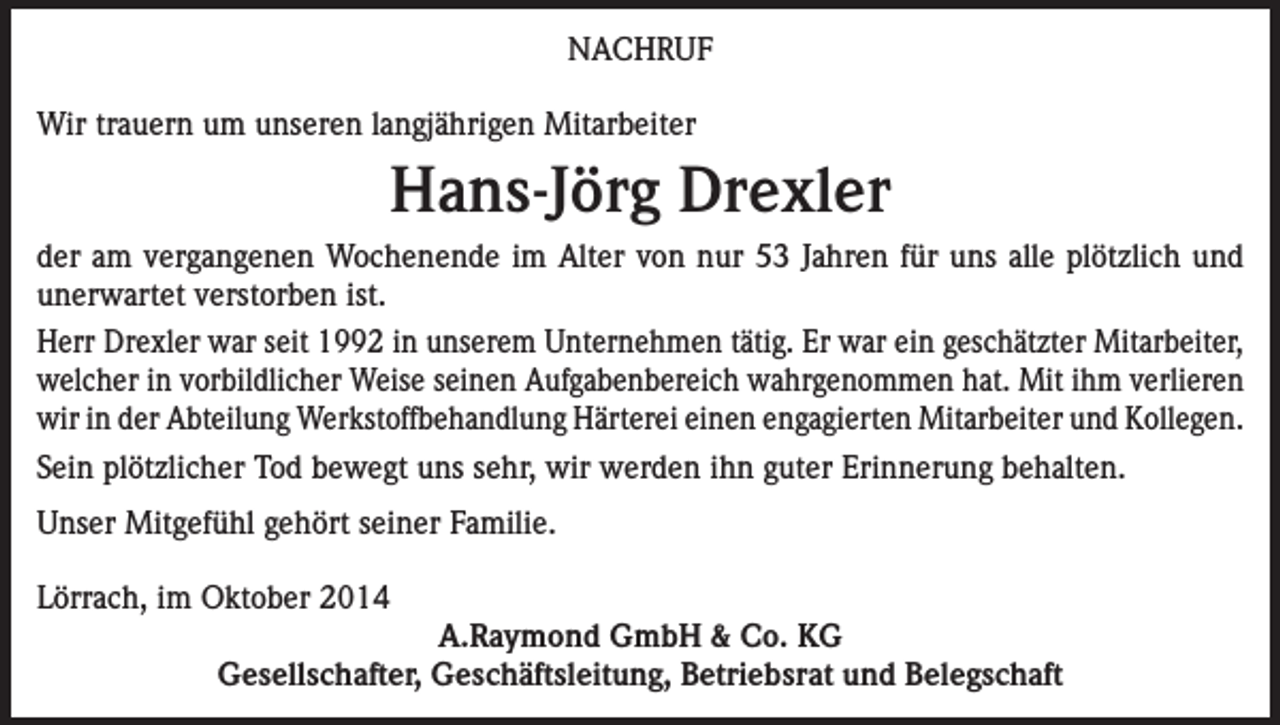 <p>NACHRUF<br />Wir trauern um unseren langjährigen Mitarbeiter</p><p>Hans-Jörg Drexler<br />der am vergangenen Wochenende im Alter von nur 53 Jahren für uns alle plötzlich und<br />unerwartet verstorben ist.<br />Herr Drexler war seit 1992 in unserem Unternehmen tätig. Er war ein geschätzter Mitarbeiter,<br />welcher in vorbildlicher Weise seinen Aufgabenbereich wahrgenommen hat. Mit ihm verlieren<br />wir in der Abteilung Werkstoffbehandlung Härterei einen engagierten Mitarbeiter und Kollegen.<br />Sein plötzlicher Tod bewegt uns sehr, wir werden ihn guter Erinnerung behalten.<br />Unser Mitgefühl gehört seiner Familie.<br />Lörrach, im Oktober 2014<br />A.Raymond GmbH &amp; Co. KG<br />Gesellschafter, Geschäftsleitung, Betriebsrat und Belegschaft</p>
