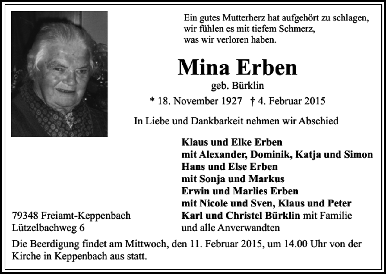 <p>Ein gutes Mutterherz hat aufgehört zu schlagen,<br />wir fühlen es mit tiefem Schmerz,<br />was wir verloren haben.</p><p>Mina Erben</p><p>geb. Bürklin<br />* 18. November 1927 † 4. Februar 2015<br />In Liebe und Dankbarkeit nehmen wir Abschied</p><p>79348 Freiamt-Keppenbach<br />Lützelbachweg 6</p><p>Klaus und Elke Erben<br />mit Alexander, Dominik, Katja und Simon<br />Hans und Else Erben<br />mit Sonja und Markus<br />Erwin und Marlies Erben<br />mit Nicole und Sven, Klaus und Peter<br />Karl und Christel Bürklin mit Familie<br />und alle Anverwandten</p><p>Die Beerdigung findet am Mittwoch, den 11. Februar 2015, um 14.00 Uhr von der<br />Kirche in Keppenbach aus statt.</p>
