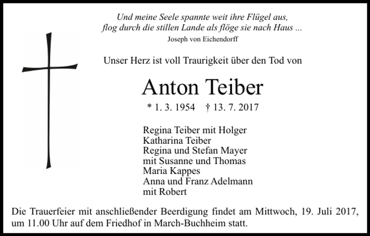 <p>Und<br />U n d mmeine<br />ei n e SSeele<br />e el e s spannte<br />p a n nt e weit<br />w eit ihre<br />i hr e Flügel<br />Fl ü g el aus,<br />a us,<br />flog<br />fl o g durch<br />d ur c h die<br />di e stillen<br />still e n Lande<br />L a nd e als<br />alsflflöge<br />ö g e sisie<br />e nnach<br />a c h Haus<br />H a u s ...<br />...<br />J os e p h von<br />v o n Eichendorff<br />Ei c h e n d orff<br />Joseph</p><p>UUnser<br />ns er HHerz<br />er z ist<br />oll TrTraurigkeit<br />a ur i g k eit über<br />ü b er den<br />d e n Tod<br />T o d von<br />von<br />istvvoll</p><p>A nt o n Tei<br />b er<br />Anton<br />Teiber<br />** 1.<br />1. 3.<br />3. 11954<br />7. 22017<br />9 5 4 †† 113.<br />3. 7.<br />017</p><p>Teiber<br />RRegina<br />e gi n a Tei<br />b er mit<br />mit Holger<br />H ol g er<br />Teiber<br />KKatharina<br />at h ari n a Tei<br />b er<br />RRegina<br />e gi n a uund<br />n d StStefan<br />ef a n Mayer<br />M a y er<br />mitSSusanne<br />mit<br />us a n n e uund<br />n d TThomas<br />h o m as<br />MMaria<br />ari a KKappes<br />a p p es<br />AAnna<br />n n a uund<br />n d FrFranz<br />a n z AAdelmann<br />d el m a n n<br />mit RRobert<br />mit<br />o b ert<br />Die<br />Di<br />e TrTrauerfeier<br />a u erf ei er mit<br />mit aanschließender<br />ns c hli e ß e n d er Beerdigung<br />B e er di g u n g fifindet<br />n d et aam<br />m Mittwoch,<br />Mitt w o c h, 119.<br />9. JJuli<br />uli 22017,<br />0 1 7,<br />uum<br />m 111.00<br />1. Uhr<br />U hr aauf<br />uf ddem<br />e m Friedhof<br />Fr i e d h of iinn March-Buchheim<br />M ar c h- B u c h h eim ststatt.<br />att.</p>
