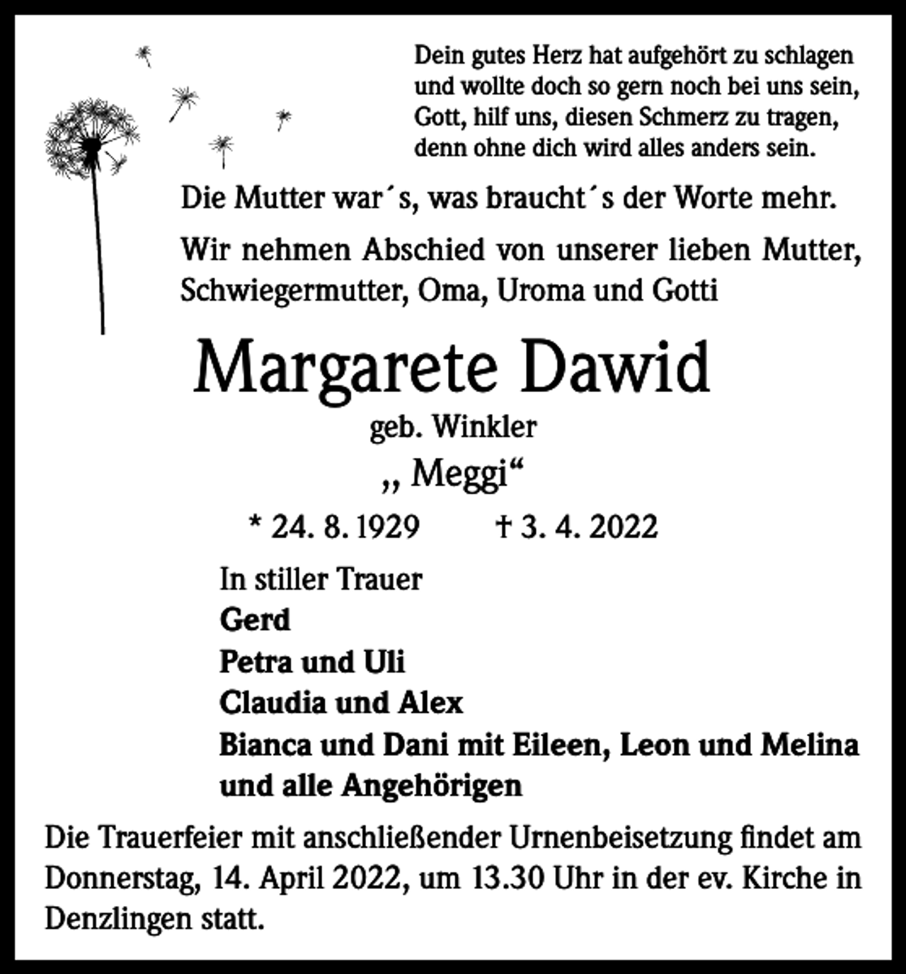 <p>Dein gutes Herz hat aufgehört zu schlagen<br />und wollte doch so gern noch bei uns sein,<br />Gott, hilf uns, diesen Schmerz zu tragen,<br />denn ohne dich wird alles anders sein.</p><p>Die Mutter war´s, was braucht´s der Worte mehr.<br />Wir nehmen Abschied von unserer lieben Mutter,<br />Schwiegermutter, Oma, Uroma und Gotti</p><p>Margarete Dawid<br />geb. Winkler</p><p>,, Meggi“<br />* 24. 8. 1929<br />† 3. 4. 2022<br />In stiller Trauer<br />Gerd<br />Petra und Uli<br />Claudia und Alex<br />Bianca und Dani mit Eileen, Leon und Melina<br />und alle Angehörigen<br />Die Trauerfeier mit anschließender Urnenbeisetzung findet am<br />Donnerstag, 14. April 2022, um 13.30 Uhr in der ev. Kirche in<br />Denzlingen statt.</p>