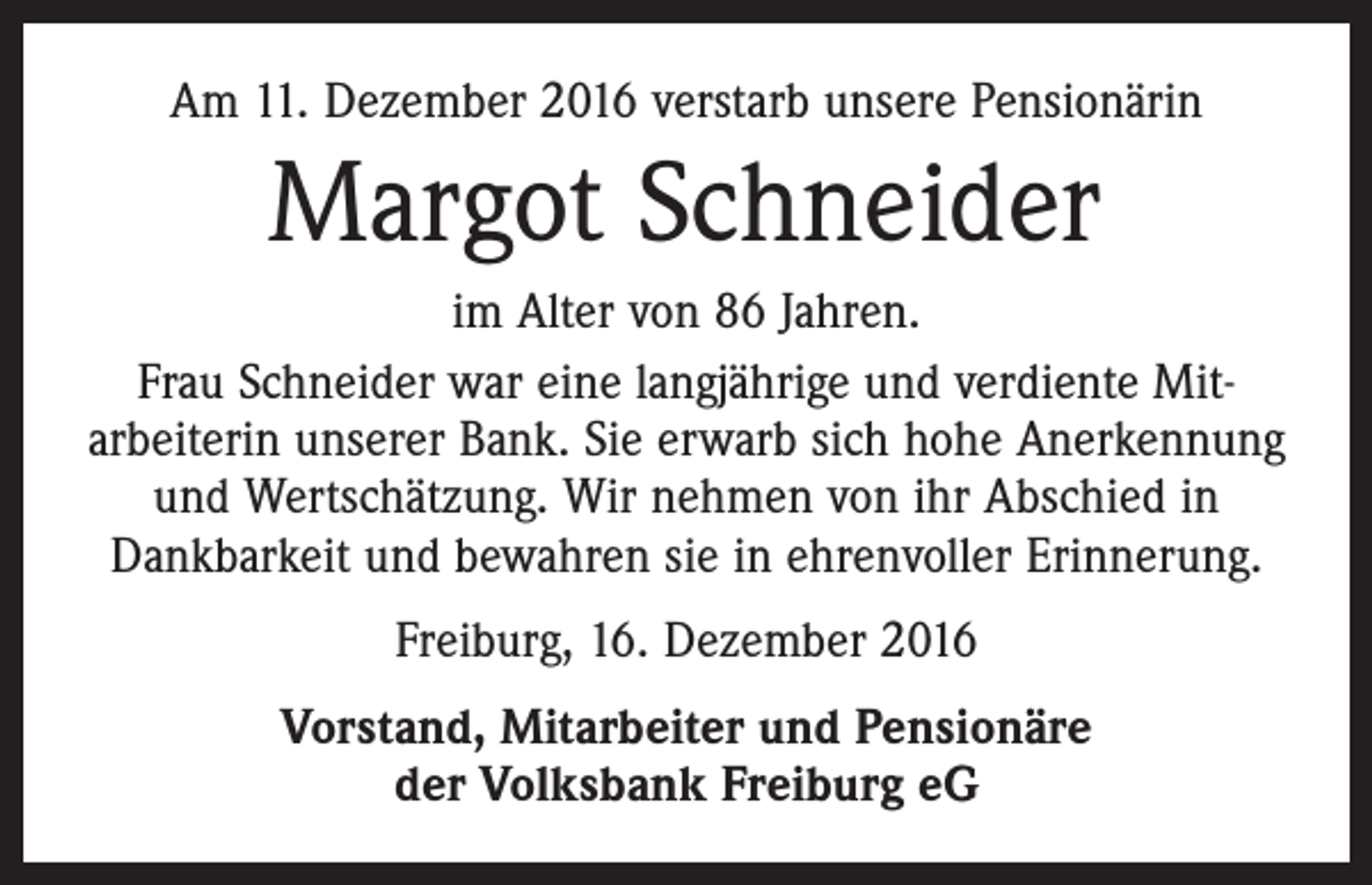 <p>Am 11. Dezember 2016 verstarb unsere Pensionärin</p><p>Margot Schneider<br />im Alter von 86 Jahren.<br />Frau Schneider war eine langjährige und verdiente Mitarbeiterin unserer Bank. Sie erwarb sich hohe Anerkennung<br />und Wertschätzung. Wir nehmen von ihr Abschied in<br />­Dankbarkeit und bewahren sie in ehrenvoller Erinnerung.<br />Freiburg, 16. Dezember 2016<br />Vorstand, Mitarbeiter und Pensionäre<br />der Volksbank Freiburg eG</p>