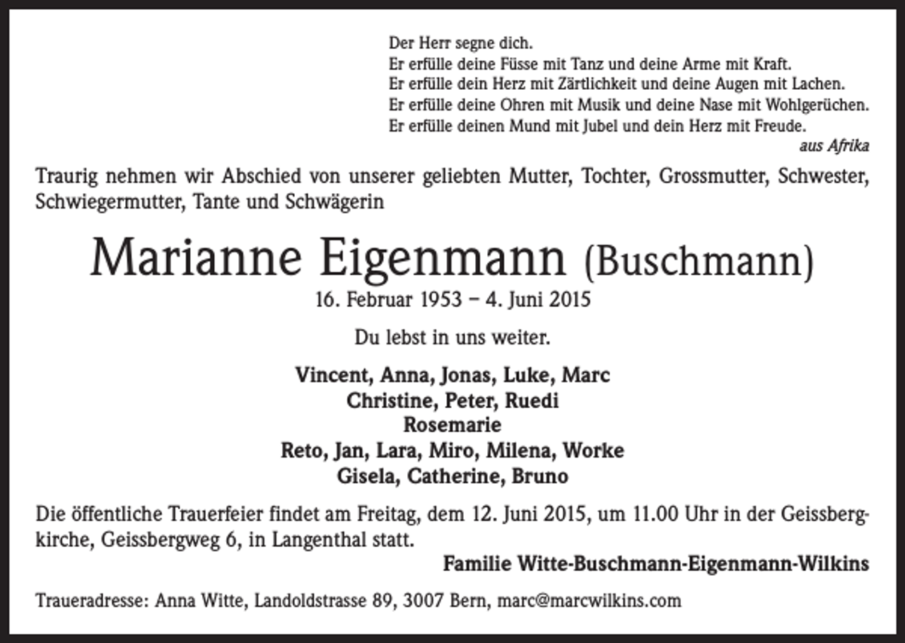 <p>Der Herr segne dich.<br />Er erfülle deine Füsse mit Tanz und deine Arme mit Kraft.<br />Er erfülle dein Herz mit Zärtlichkeit und deine Augen mit Lachen.<br />Er erfülle deine Ohren mit Musik und deine Nase mit Wohlgerüchen.<br />Er erfülle deinen Mund mit Jubel und dein Herz mit Freude.<br />aus Afrika</p><p>Traurig nehmen wir Abschied von unserer geliebten Mutter, Tochter, Grossmutter, Schwester,<br />Schwiegermutter, Tante und Schwägerin</p><p>Marianne Eigenmann (Buschmann)<br />16. Februar 1953 – 4. Juni 2015<br />Du lebst in uns weiter.<br />Vincent, Anna, Jonas, Luke, Marc<br />Christine, Peter, Ruedi<br />Rosemarie<br />Reto, Jan, Lara, Miro, Milena, Worke<br />Gisela, Catherine, Bruno<br />Die öffentliche Trauerfeier findet am Freitag, dem 12. Juni 2015, um 11.00 Uhr in der Geissbergkirche, Geissbergweg 6, in Langenthal statt.</p><p>Familie Witte-Buschmann-Eigenmann-Wilkins<br />Traueradresse: Anna Witte, Landoldstrasse 89, 3007 Bern, marc@marcwilkins.com</p>