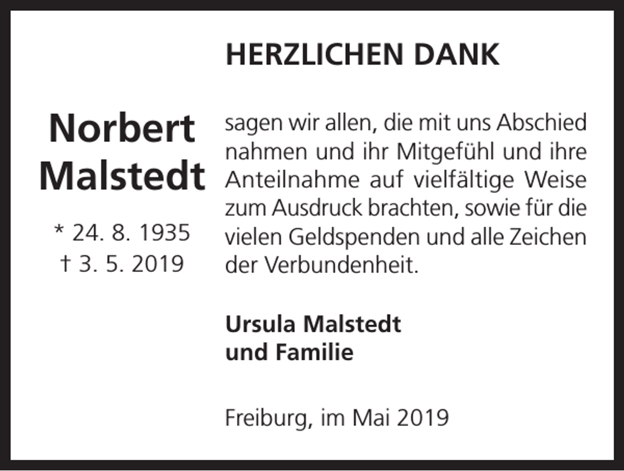 <p>HERZLICHEN DANK</p><p>Norbert<br />Malstedt<br />* 24. 8. 1935<br />† 3. 5. 2019</p><p>sagen wir allen, die mit uns Abschied<br />nahmen und ihr Mitgefühl und ihre<br />Anteilnahme auf vielfältige Weise<br />zum Ausdruck brachten, sowie für die<br />vielen Geldspenden und alle Zeichen<br />der Verbundenheit.<br />Ursula Malstedt<br />und Familie<br />Freiburg, im Mai 2019</p>