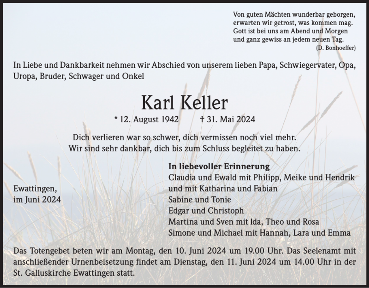 <p>Von guten Mächten wunderbar geborgen,<br />erwarten wir getrost, was kommen mag.<br />Gott ist bei uns am Abend und Morgen<br />und ganz gewiss an jedem neuen Tag.</p><p>(D. Bonhoeffer)</p><p>In Liebe und Dankbarkeit nehmen wir Abschied von unserem lieben Papa, Schwiegervater, Opa,<br />Uropa, Bruder, Schwager und Onkel</p><p>Karl Keller</p><p>* 12. August 1942</p><p>† 31. Mai 2024</p><p>Dich verlieren war so schwer, dich vermissen noch viel mehr.<br />Wir sind sehr dankbar, dich bis zum Schluss begleitet zu haben.</p><p>Ewattingen,<br />im Juni 2024</p><p>In liebevoller Erinnerung<br />Claudia und Ewald mit Philipp, Meike und Hendrik<br />und mit Katharina und Fabian<br />Sabine und Tonie<br />Edgar und Christoph<br />Martina und Sven mit lda, Theo und Rosa<br />Simone und Michael mit Hannah, Lara und Emma</p><p>Das Totengebet beten wir am Montag, den 10. Juni 2024 um 19.00 Uhr. Das Seelenamt mit<br />anschließender Urnenbeisetzung findet am Dienstag, den 11. Juni 2024 um 14.00 Uhr in der<br />St. Galluskirche Ewattingen statt.</p>