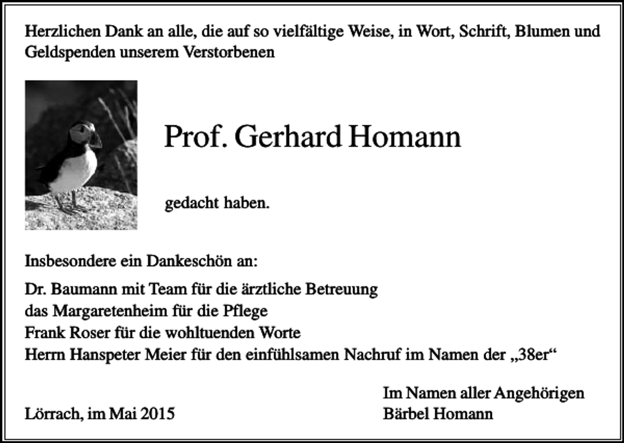 <p>Herzlichen Dank an alle, die auf so vielfältige Weise, in Wort, Schrift, Blumen und<br />Geldspenden unserem Verstorbenen</p><p>Prof. Gerhard Homann<br />gedacht haben.<br />Insbesondere ein Dankeschön an:<br />Dr. Baumann mit Team für die ärztliche Betreuung<br />das Margaretenheim für die Pflege<br />Frank Roser für die wohltuenden Worte<br />Herrn Hanspeter Meier für den einfühlsamen Nachruf im Namen der „38er“<br />Lörrach, im Mai 2015</p><p>Im Namen aller Angehörigen<br />Bärbel Homann</p>
