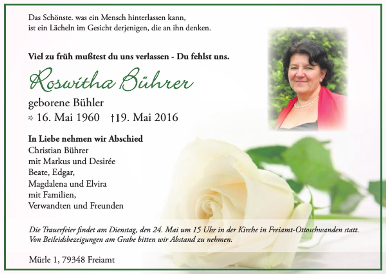 <p>Das Schönste. was ein Mensch hinterlassen kann,<br />ist ein Lächeln im Gesicht derjenigen, die an ihn denken.</p><p>Viel zu früh mußtest du uns verlassen - Du fehlst uns.</p><p>Roswitha Bührer<br />geborene Bühler<br />* 16. Mai 1960 19. Mai 2016<br />In Liebe nehmen wir Abschied<br />Christian Bührer<br />mit Markus und Desirée<br />Beate, Edgar,<br />Magdalena und Elvira<br />mit Familien,<br />Verwandten und Freunden<br />Die Trauerfeier findet am Dienstag, den 24. Mai um 15 Uhr in der Kirche in Freiamt-Ottoschwanden statt.<br />Von Beileidsbezeigungen am Grabe bitten wir Abstand zu nehmen.</p><p>Mürle 1, 79348 Freiamt</p>