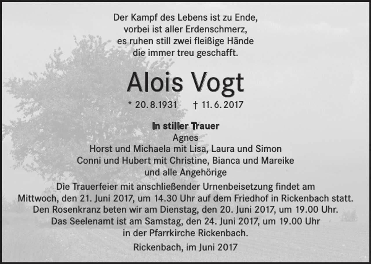 <p>Der Kampf des Lebens ist zu Ende,<br />vorbei ist aller Erdenschmerz,<br />es ruhen still zwei fleißige Hände<br />die immer treu geschafft.</p><p>Alois Vogt<br />* 20. 8.1931 † 11. 6. 2017<br />In stiller Trauer<br />Agnes<br />Horst und Michaela mit Lisa, Laura und Simon<br />Conni und Hubert mit Christine, Bianca und Mareike<br />und alle Angehörige<br />Die Trauerfeier mit anschließender Urnenbeisetzung findet am<br />Mittwoch, den 21. Juni 2017, um 14.30 Uhr auf dem Friedhof in Rickenbach statt.<br />Den Rosenkranz beten wir am Dienstag, den 20. Juni 2017, um 19.00 Uhr.<br />Das Seelenamt ist am Samstag, den 24. Juni 2017, um 19.00 Uhr<br />in der Pfarrkirche Rickenbach.<br />Rickenbach, im Juni 2017</p>