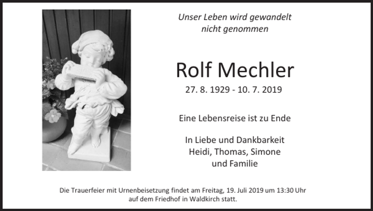 <p>Unser Leben wird gewandelt<br />nicht genommen</p><p>Rolf Mechler<br />27. 8. 1929 - 10. 7. 2019<br />Eine Lebensreise ist zu Ende<br />In Liebe und Dankbarkeit<br />Heidi, Thomas, Simone<br />und Familie<br />Die Trauerfeier mit Urnenbeisetzung findet am Freitag, 19. Juli 2019 um 13:30 Uhr<br />auf dem Friedhof in Waldkirch statt.</p>