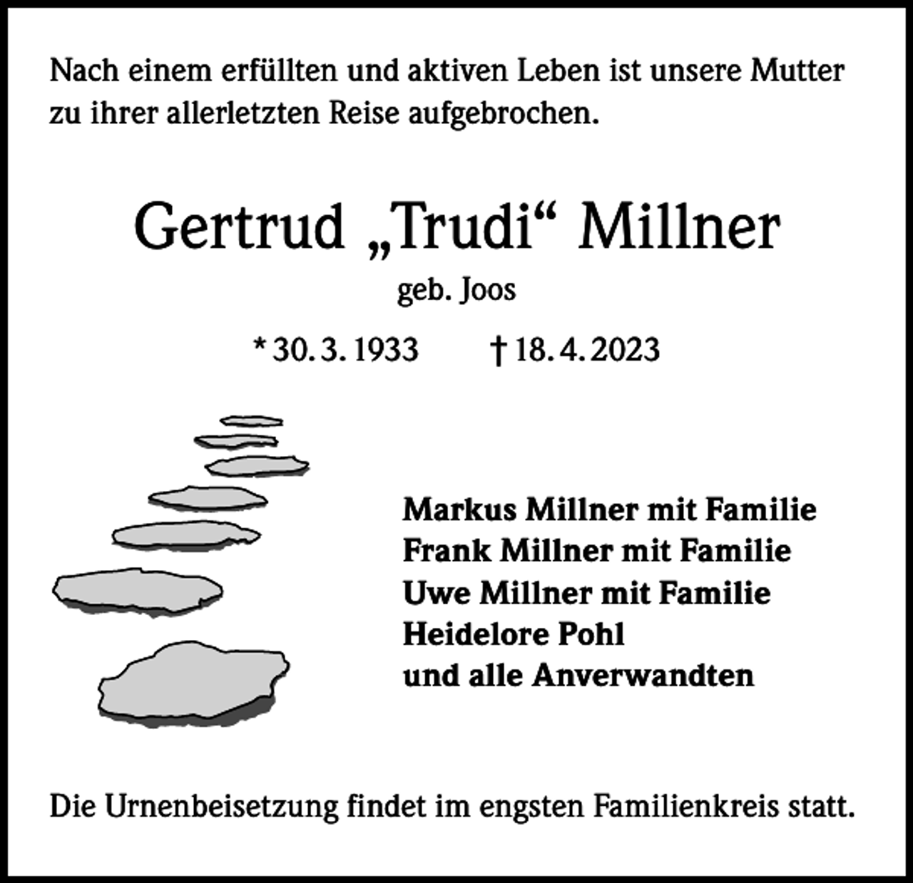 <p>Nach einem erfüllten und aktiven Leben ist unsere Mutter<br />zu ihrer allerletzten Reise aufgebrochen.</p><p>Gertrud „Trudi“ Millner<br />geb. Joos<br />* 30. 3. 1933 † 18. 4. 2023</p><p>Markus Millner mit Familie<br />Frank Millner mit Familie<br />Uwe Millner mit Familie<br />Heidelore Pohl<br />und alle Anverwandten</p><p>Die Urnenbeisetzung findet im engsten Familienkreis statt.</p>