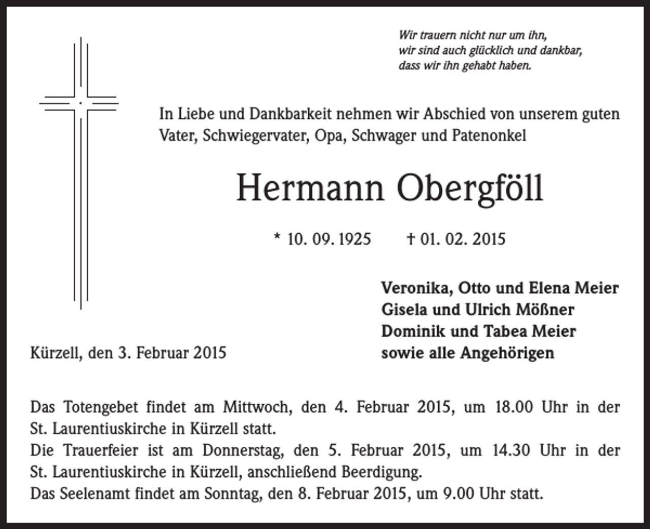 <p>Wir trauern nicht nur um ihn,<br />wir sind auch glücklich und dankbar,<br />dass wir ihn gehabt haben.</p><p>In Liebe und Dankbarkeit nehmen wir Abschied von unserem guten<br />Vater, Schwiegervater, Opa, Schwager und Patenonkel</p><p>Hermann Obergföll<br />* 10. 09. 1925 † 01. 02. 2015</p><p>Kürzell, den 3. Februar 2015</p><p>Veronika, Otto und Elena Meier<br />Gisela und Ulrich Mößner<br />Dominik und Tabea Meier<br />sowie alle Angehörigen</p><p>Das Totengebet findet am Mittwoch, den 4. Februar 2015, um 18.00 Uhr in der<br />St. Laurentiuskirche in Kürzell statt.<br />Die Trauerfeier ist am Donnerstag, den 5. Februar 2015, um 14.30 Uhr in der<br />St. Laurentius­kirche in Kürzell, anschließend Beerdigung.<br />Das Seelenamt findet am Sonntag, den 8. Februar 2015, um 9.00 Uhr statt.</p>