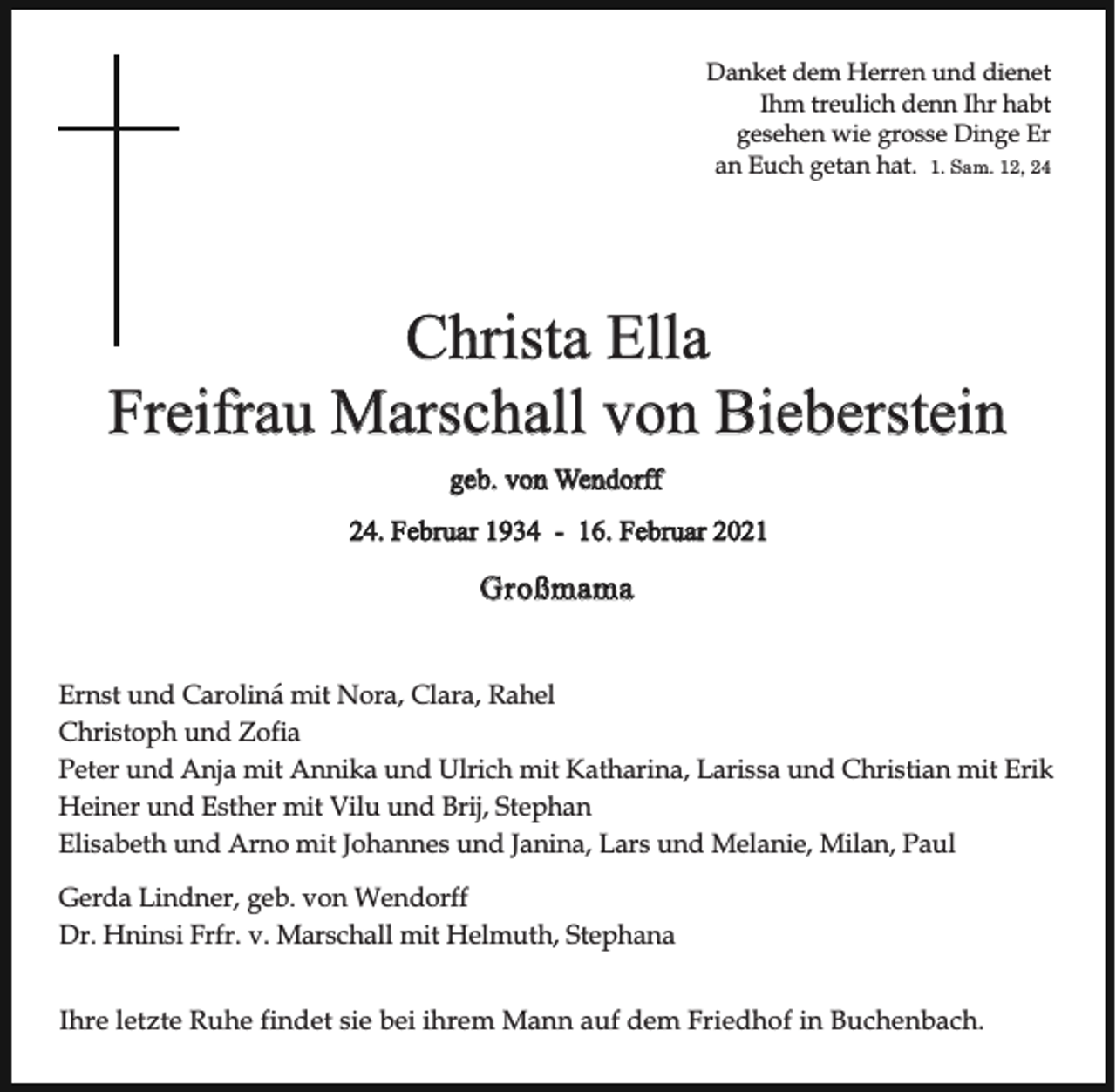 <p>Danket dem Herren und dienet<br />Ihm treulich denn Ihr habt<br />gesehen wie grosse Dinge Er<br />an Euch getan hat. 1. Sam. 12, 24</p><p>Christa Ella<br />Freifrau Marschall von Bieberstein<br />geb. von Wendorff<br />24. Februar 1934 - 16. Februar 2021</p><p>Großmama<br />Ernst und Carolina´ mit Nora, Clara, Rahel<br />Christoph und Zofia<br />Peter und Anja mit Annika und Ulrich mit Katharina, Larissa und Christian mit Erik<br />Heiner und Esther mit Vilu und Brij, Stephan<br />Elisabeth und Arno mit Johannes und Janina, Lars und Melanie, Milan, Paul<br />Gerda Lindner, geb. von Wendorff<br />Dr. Hninsi Frfr. v. Marschall mit Helmuth, Stephana<br />Ihre letzte Ruhe findet sie bei ihrem Mann auf dem Friedhof in Buchenbach.</p>