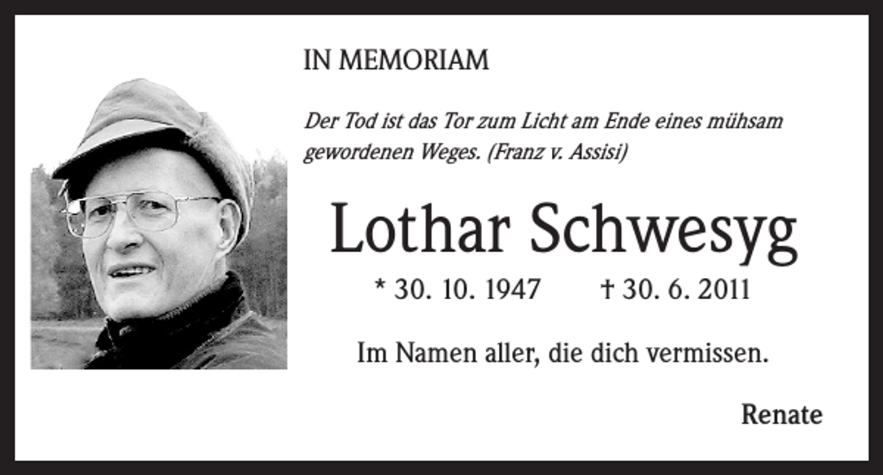 <p>IN MEMORIAM<br />Der Tod ist das Tor zum Licht am Ende eines mühsam<br />gewordenen Weges. (Franz v. Assisi)</p><p>Lothar Schwesyg<br />* 30. 10. 1947</p><p>† 30. 6. 2011</p><p>Im Namen aller, die dich vermissen.<br />Renate</p>