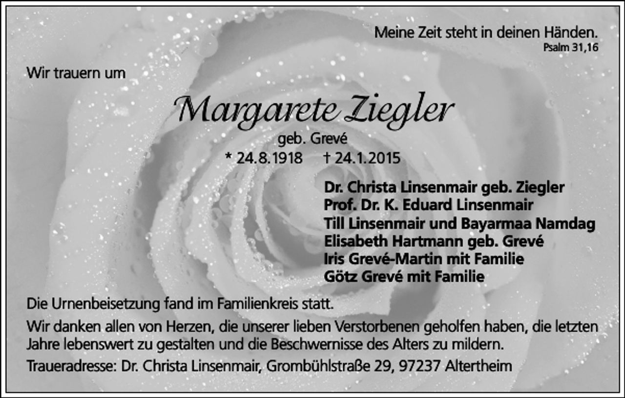 <p>Meine Zeit steht in deinen Händen.<br />Psalm 31,16</p><p>Wir trauern um</p><p>Margarete Ziegler<br />geb. Grevé<br />* 24.8.1918 † 24.1.2015</p><p>Dr. Christa Linsenmair geb. Ziegler<br />Prof. Dr. K. Eduard Linsenmair<br />Till Linsenmair und Bayarmaa Namdag<br />Elisabeth Hartmann geb. Grevé<br />Iris Grevé-Martin mit Familie<br />Götz Grevé mit Familie<br />Die Urnenbeisetzung fand im Familienkreis statt.<br />Wir danken allen von Herzen, die unserer lieben Verstorbenen geholfen haben, die letzten<br />Jahre lebenswert zu gestalten und die Beschwernisse des Alters zu mildern.<br />Traueradresse: Dr. Christa Linsenmair, Grombühlstraße 29, 97237 Altertheim</p>