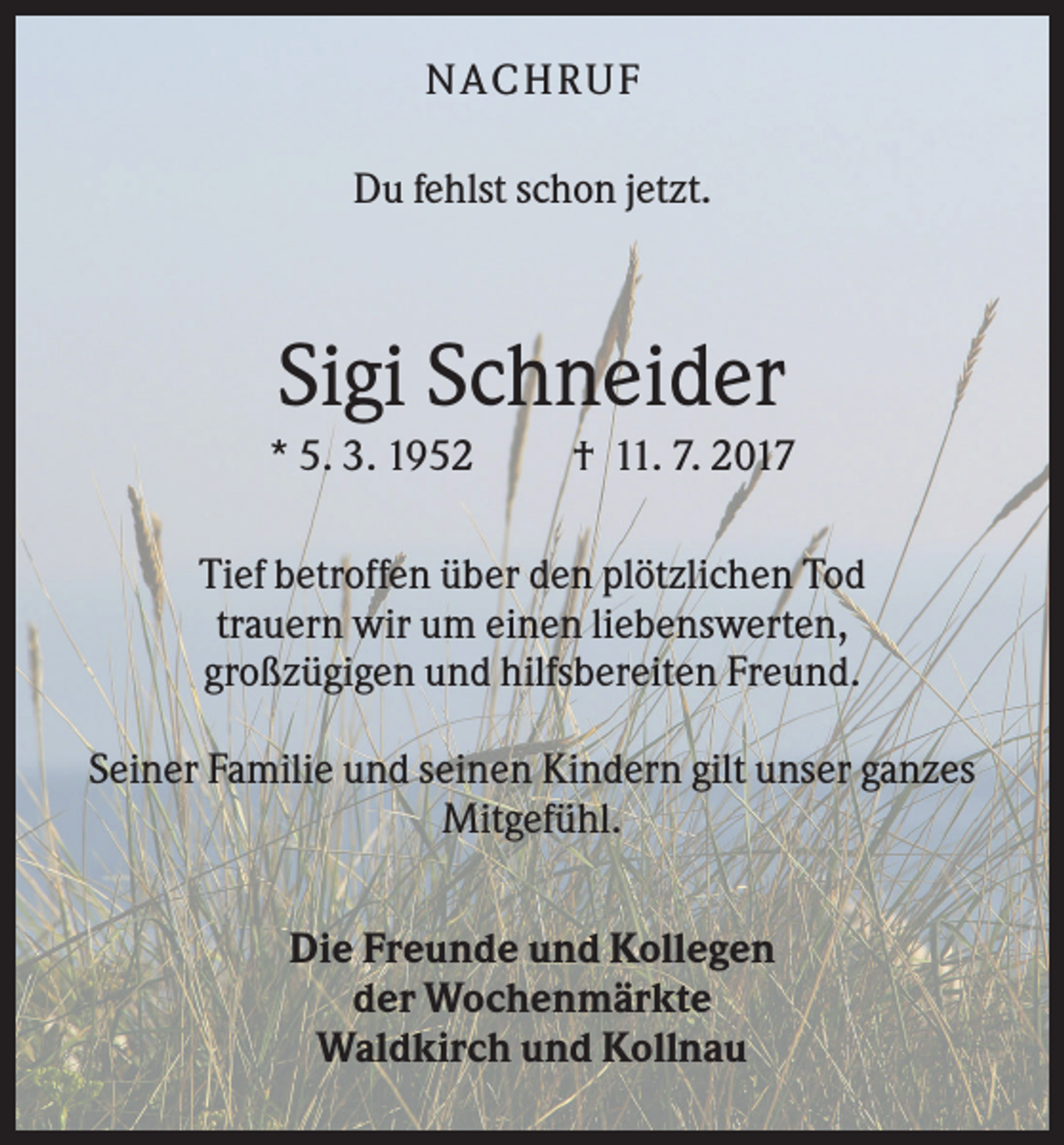 <p>N ACHRUF<br />Du fehlst schon jetzt.</p><p>Sigi Schneider<br />* 5. 3. 1952</p><p>† 11. 7. 2017</p><p>Tief betroffen über den plötzlichen Tod<br />trauern wir um einen liebenswerten,<br />großzügigen und hilfsbereiten Freund.<br />Seiner Familie und seinen Kindern gilt unser ganzes<br />Mitgefühl.<br />Die Freunde und Kollegen<br />der Wochenmärkte<br />Waldkirch und Kollnau</p>