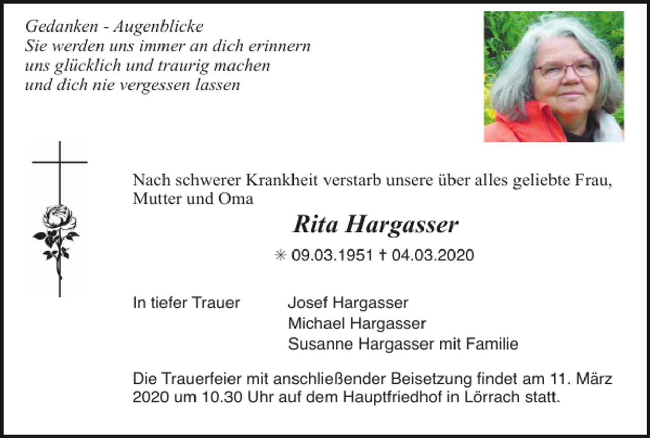 <p>Gedanken - Augenblicke<br />Sie werden uns immer an dich erinnern<br />uns glücklich und traurig machen<br />und dich nie vergessen lassen</p><p>Nach schwerer Krankheit verstarb unsere über alles geliebte Frau,<br />Mutter und Oma</p><p>Rita Hargasser<br />✳ 09.03.1951 ✝ 04.03.2020<br />In tiefer Trauer</p><p>Josef Hargasser<br />Michael Hargasser<br />Susanne Hargasser mit Familie</p><p>Die Trauerfeier mit anschließender Beisetzung ﬁndet am 11. März<br />2020 um 10.30 Uhr auf dem Hauptfriedhof in Lörrach statt.</p>