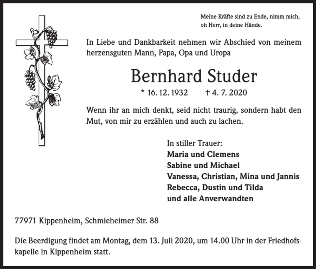 <p>Meine Kräfte sind zu Ende, nimm mich,<br />oh Herr, in deine Hände.</p><p>In Liebe und Dankbarkeit nehmen wir Abschied von meinem<br />herzensguten Mann, Papa, Opa und Uropa</p><p>Bernhard Studer<br />* 16. 12. 1932 † 4. 7. 2020<br />Wenn ihr an mich denkt, seid nicht traurig, sondern habt den<br />Mut, von mir zu erzählen und auch zu lachen.<br />In stiller Trauer:<br />Maria und Clemens<br />Sabine und Michael<br />Vanessa, Christian, Mina und Jannis<br />Rebecca, Dustin und Tilda<br />und alle Anverwandten<br />77971 Kippenheim, Schmieheimer Str. 88<br />Die Beerdigung findet am Montag, dem 13. Juli 2020, um 14.00 Uhr in der Friedhofskapelle in Kippenheim statt.</p>