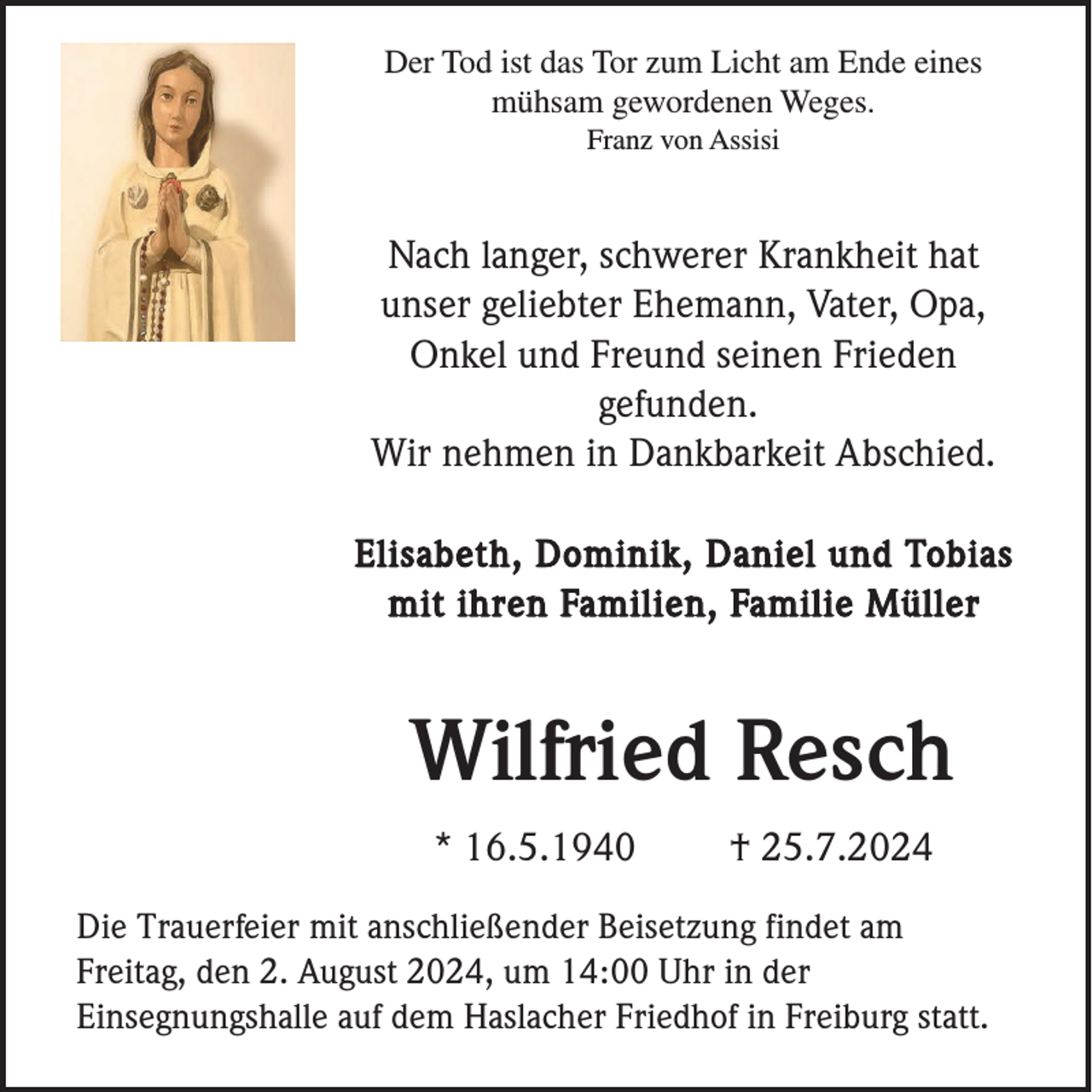<p>Der Tod ist das Tor zum Licht am Ende eines<br />mühsam gewordenen Weges.<br />Franz von Assisi</p><p>Nach langer, schwerer Krankheit hat<br />unser geliebter Ehemann, Vater, Opa,<br />Onkel und Freund seinen Frieden<br />gefunden.<br />Wir nehmen in Dankbarkeit Abschied.<br />Elisabeth, Dominik, Daniel und Tobias<br />mit ihren Familien, Familie Müller</p><p>Wilfried Resch<br />* 16.5.1940</p><p>† 25.7.2024</p><p>Die Trauerfeier mit anschließender Beisetzung findet am<br />Freitag, den 2. August 2024, um 14:00 Uhr in der<br />Einsegnungshalle auf dem Haslacher Friedhof in Freiburg statt.</p>