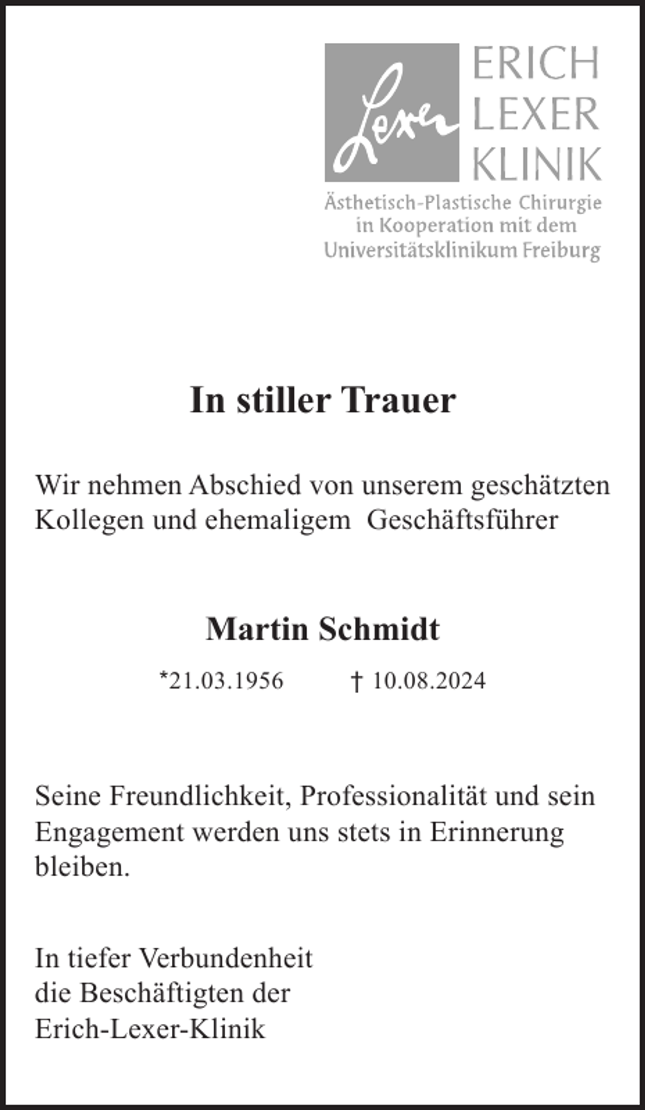 <p>In stiller Trauer<br />Wir nehmen Abschied von unserem geschätzten<br />Kollegen und ehemaligem Geschäftsführer</p><p>Martin Schmidt<br />*21.03.1956</p><p>† 10.08.2024</p><p>Seine Freundlichkeit, Professionalität und sein<br />Engagement werden uns stets in Erinnerung<br />bleiben.<br />In tiefer Verbundenheit<br />die Beschäftigten der<br />Erich-Lexer-Klinik</p>
