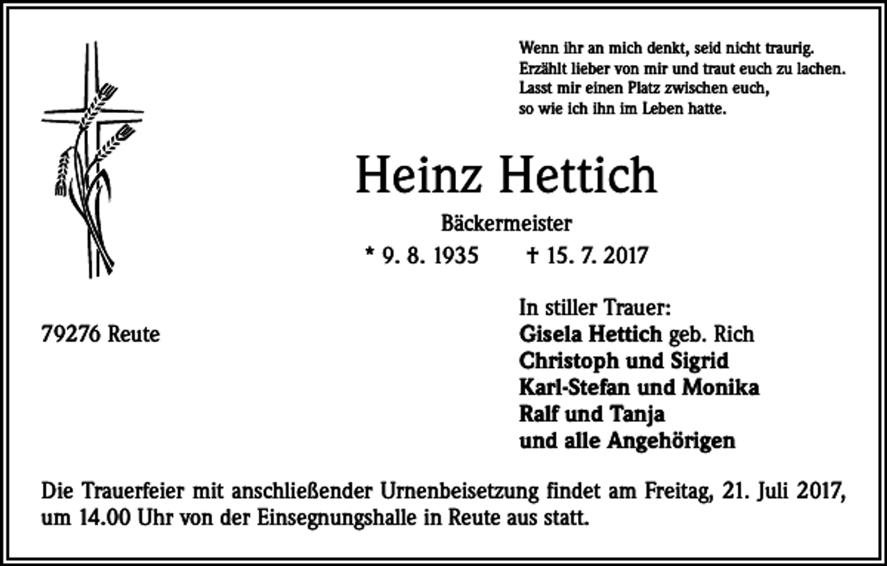 <p>Wenn ihr an mich denkt, seid nicht traurig.<br />Erzählt lieber von mir und traut euch zu lachen.<br />Lasst mir einen Platz zwischen euch,<br />so wie ich ihn im Leben hatte.</p><p>Heinz Hettich<br />Bäckermeister<br />* 9. 8. 1935 † 15. 7. 2017</p><p>In stiller Trauer:<br />79276 Reute Gisela Hettich geb. Rich<br />Christoph und Sigrid<br />Karl-Stefan und Monika<br />Ralf und Tanja<br />und alle Angehörigen<br />Die Trauerfeier mit anschließender Urnenbeisetzung findet am Freitag, 21. Juli 2017,<br />um 14.00 Uhr von der Einsegnungshalle in Reute aus statt.</p>