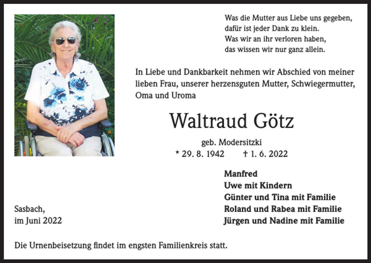 <p>Was die Mutter aus Liebe uns gegeben,<br />dafür ist jeder Dank zu klein.<br />Was wir an ihr verloren haben,<br />das wissen wir nur ganz allein.</p><p>In Liebe und Dankbarkeit nehmen wir Abschied von meiner<br />lieben Frau, unserer herzensguten Mutter, Schwiegermutter,<br />Oma und Uroma</p><p>Waltraud Götz<br />geb. Modersitzki<br />* 29. 8. 1942 † 1. 6. 2022</p><p>Sasbach,<br />im Juni 2022</p><p>Manfred<br />Uwe mit Kindern<br />Günter und Tina mit Familie<br />Roland und Rabea mit Familie<br />Jürgen und Nadine mit Familie</p><p>Die Urnenbeisetzung findet im engsten Familienkreis statt.</p>