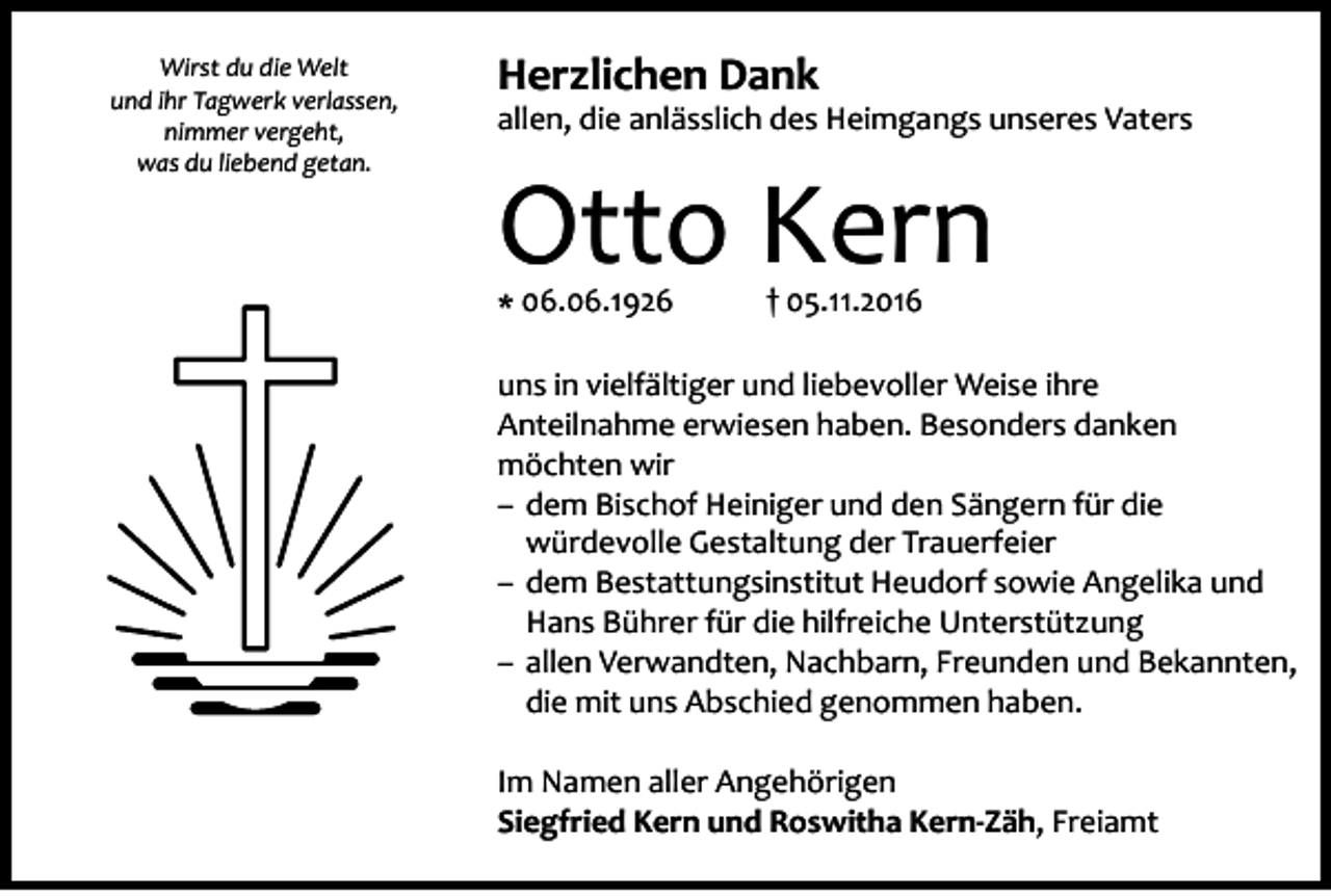 <p>Wirst du die Welt<br />und ihr Tagwerk verlassen,<br />nimmer vergeht,<br />was du liebend getan.</p><p>Herzlichen Dank</p><p>allen, die anlässlich des Heimgangs unseres Vaters</p><p>Otto Kern<br />* 06.06.1926</p><p>† 05.11.2016</p><p>uns in vielfältiger und liebevoller Weise ihre<br />Anteilnahme erwiesen haben. Besonders danken<br />möchten wir<br />–– dem Bischof Heiniger und den Sängern für die<br />würdevolle Gestaltung der Trauerfeier<br />–– dem Bestattungsinstitut Heudorf sowie Angelika und<br />Hans Bührer für die hilfreiche Unterstützung<br />–– allen Verwandten, Nachbarn, Freunden und Bekannten,<br />die mit uns Abschied genommen haben.<br />Im Namen aller Angehörigen<br />Siegfried Kern und Roswitha Kern-Zäh, Freiamt</p>