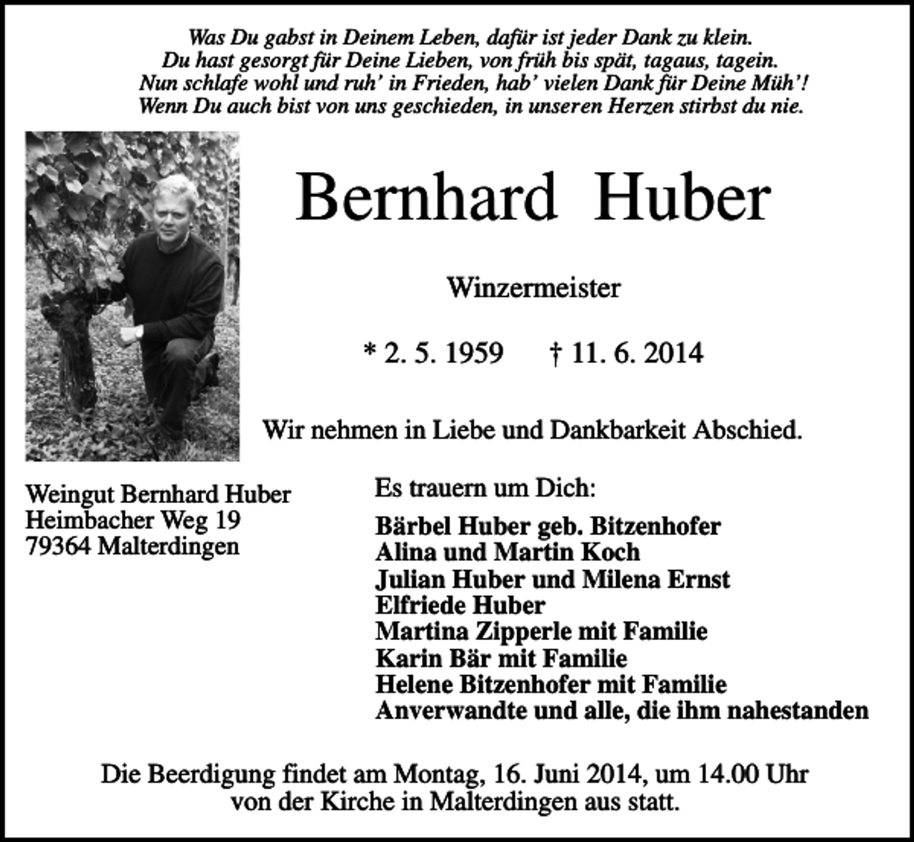 <p>Was Du gabst in Deinem Leben, dafür ist jeder Dank zu klein.<br />Du hast gesorgt für Deine Lieben, von früh bis spät, tagaus, tagein.<br />Nun schlafe wohl und ruh’ in Frieden, hab’ vielen Dank für Deine Müh’!<br />Wenn Du auch bist von uns geschieden, in unseren Herzen stirbst du nie.</p><p>Bernhard Huber<br />Winzermeister<br />* 2. 5. 1959</p><p>† 11. 6. 2014</p><p>Wir nehmen in Liebe und Dankbarkeit Abschied.<br />Weingut Bernhard Huber<br />Heimbacher Weg 19<br />79364 Malterdingen</p><p>Es trauern um Dich:<br />Bärbel Huber geb. Bitzenhofer<br />Alina und Martin Koch<br />Julian Huber und Milena Ernst<br />Elfriede Huber<br />Martina Zipperle mit Familie<br />Karin Bär mit Familie<br />Helene Bitzenhofer mit Familie<br />Anverwandte und alle, die ihm nahestanden</p><p>Die Beerdigung findet am Montag, 16. Juni 2014, um 14.00 Uhr<br />von der Kirche in Malterdingen aus statt.</p>